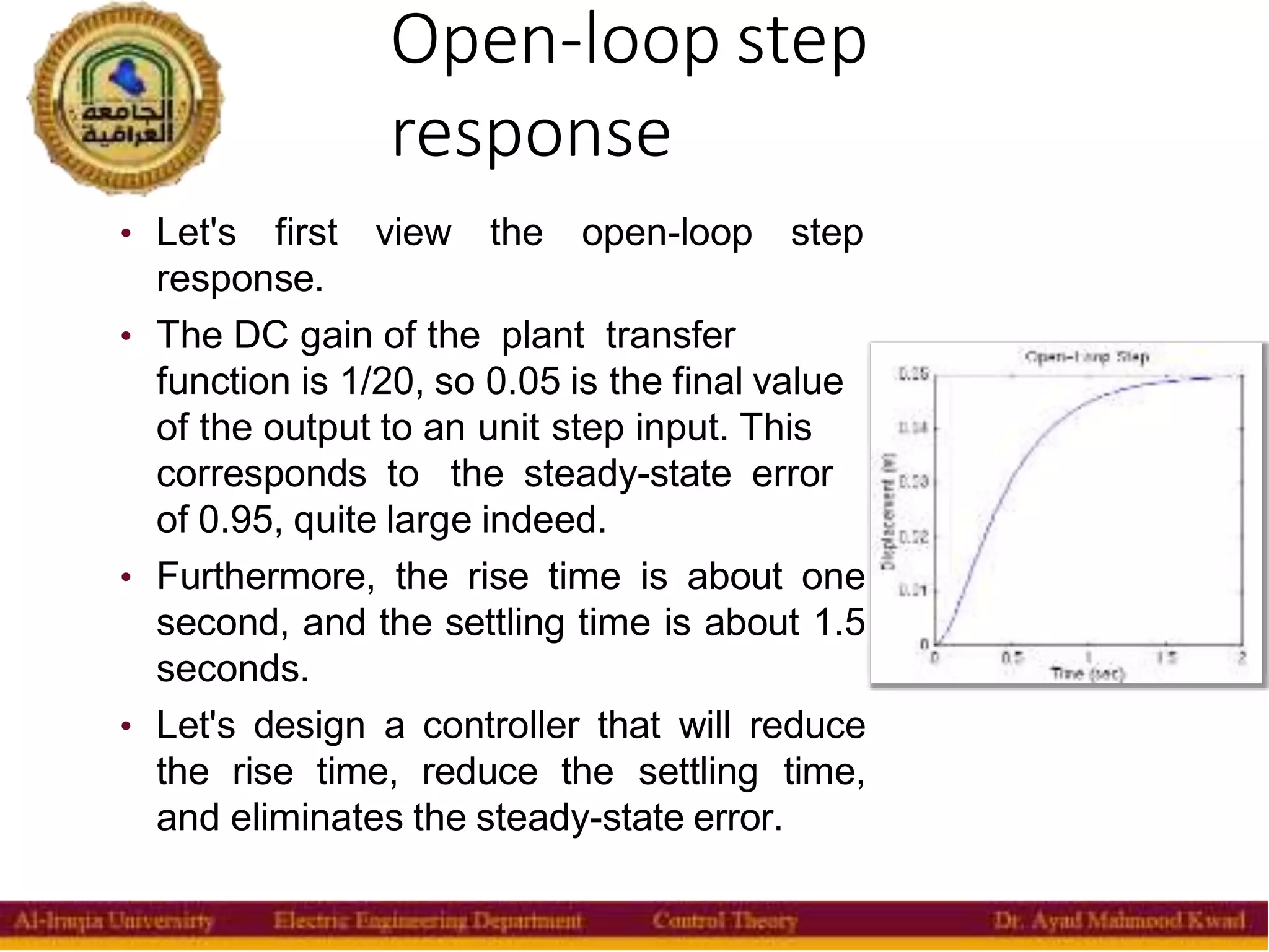 Open-loop step
response
10
• Let's first view the open-loop step
response.
• The DC gain of the plant transfer
function is 1/20, so 0.05 is the final value
of the output to an unit step input. This
corresponds to the steady-state error
of 0.95, quite large indeed.
• Furthermore, the rise time is about one
second, and the settling time is about 1.5
seconds.
• Let's design a controller that will reduce
the rise time, reduce the settling time,
and eliminates the steady-state error.
 