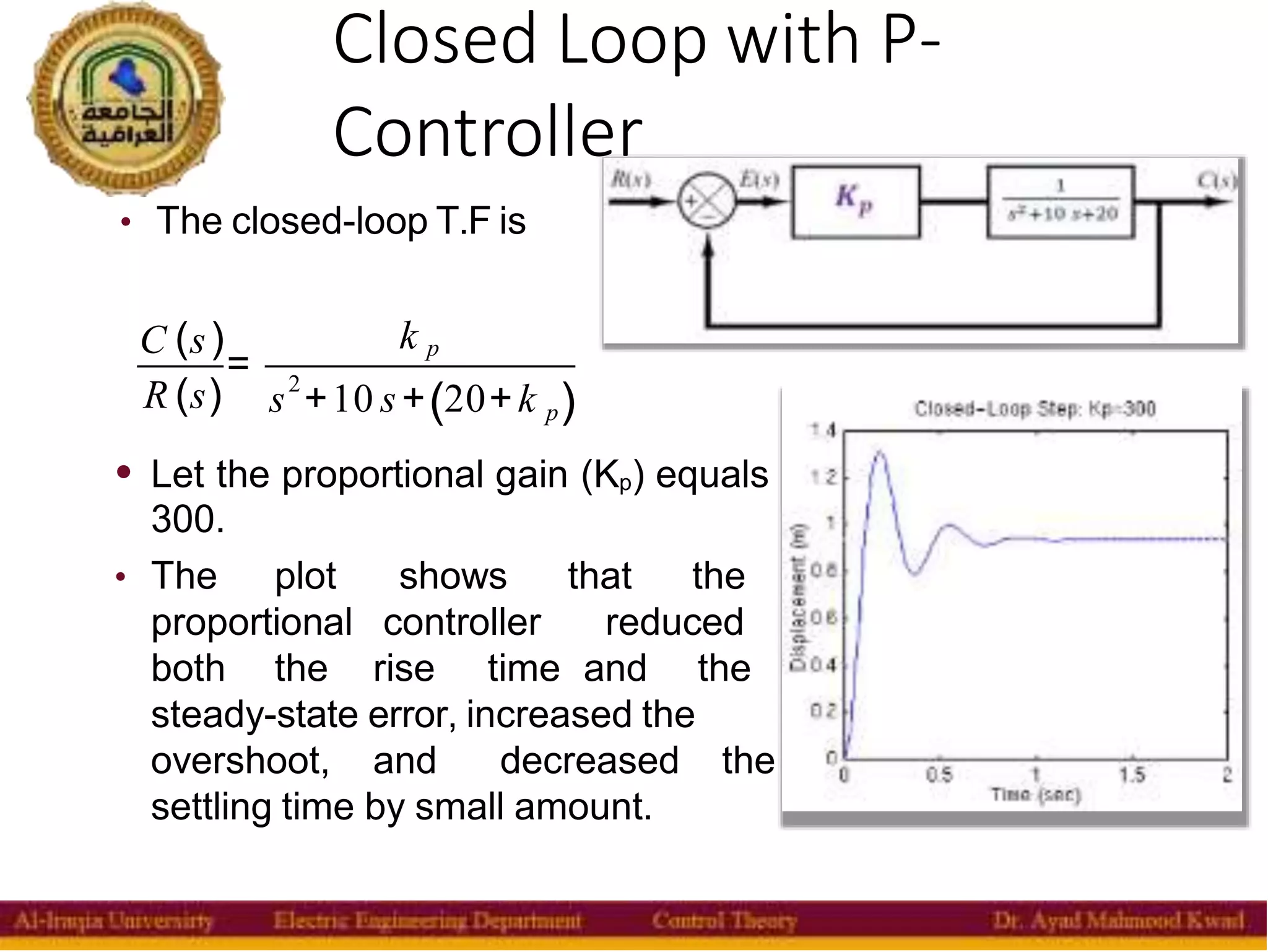 Closed Loop with P-
Controller
11
• The closed-loop T.F is
C (s)
R (s)
=
k p
2
s +10 s+ 20+k p
( )
• Let the proportional gain (Kp) equals
300.
• The plot shows that the
proportional controller reduced
both the rise time and the
steady-state error, increased the
overshoot, and decreased the
settling time by small amount.
 