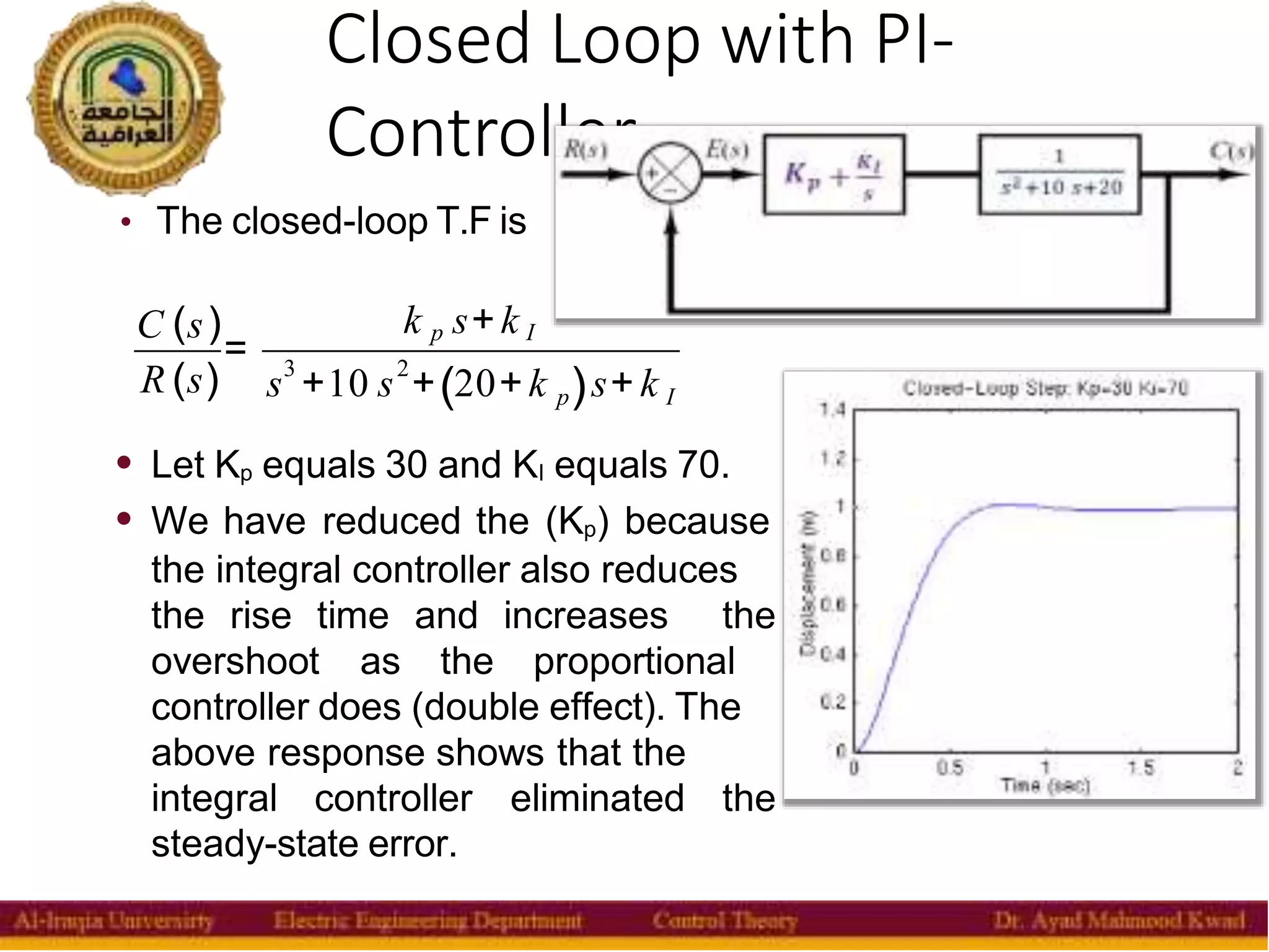 Closed Loop with PI-
Controller
13
• The closed-loop T.F is
C (s)
R (s)
=
k p s+k I
3 2
( )
s +10 s + 20+k s+ k
p I
• Let Kp equals 30 and KI equals 70.
• We have reduced the (Kp) because
the integral controller also reduces
the rise time and increases the
overshoot as the proportional
controller does (double effect). The
above response shows that the
integral controller eliminated the
steady-state error.
 