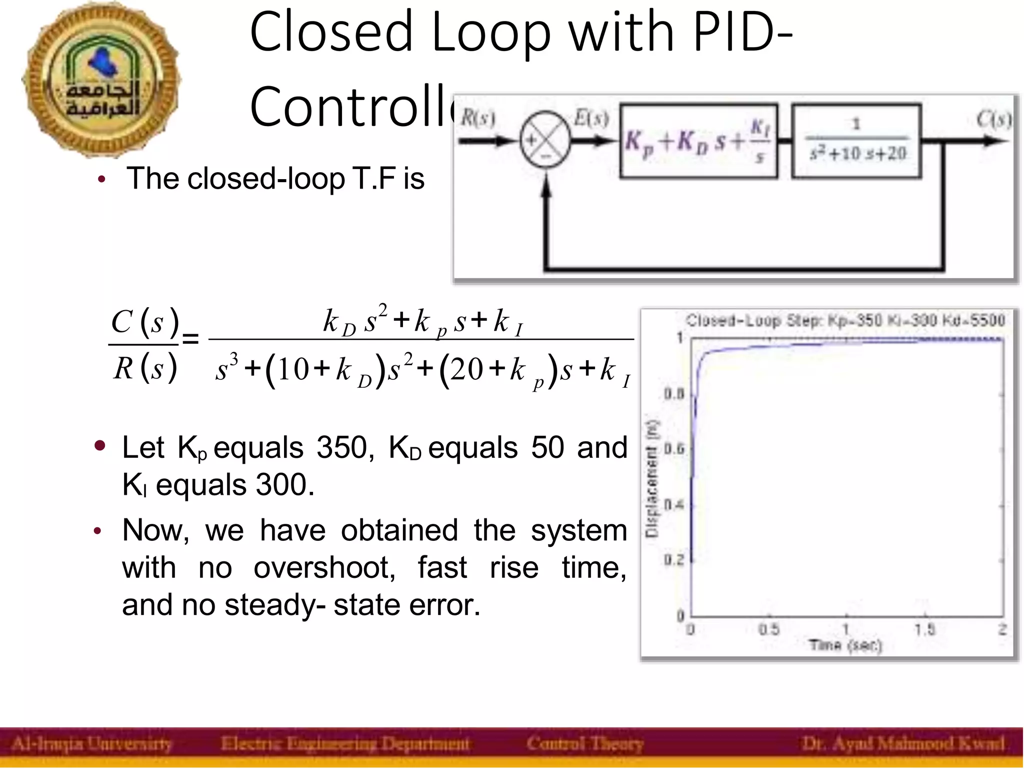 Closed Loop with PID-
Controller
14
• The closed-loop T.F is
C (s ) k s2
+k s+ k
= D p I
R (s) s3
+(10+k )s2
+(20+k )s+k
D p I
• Let Kp equals 350, KD equals 50 and
KI equals 300.
• Now, we have obtained the system
with no overshoot, fast rise time,
and no steady- state error.
 