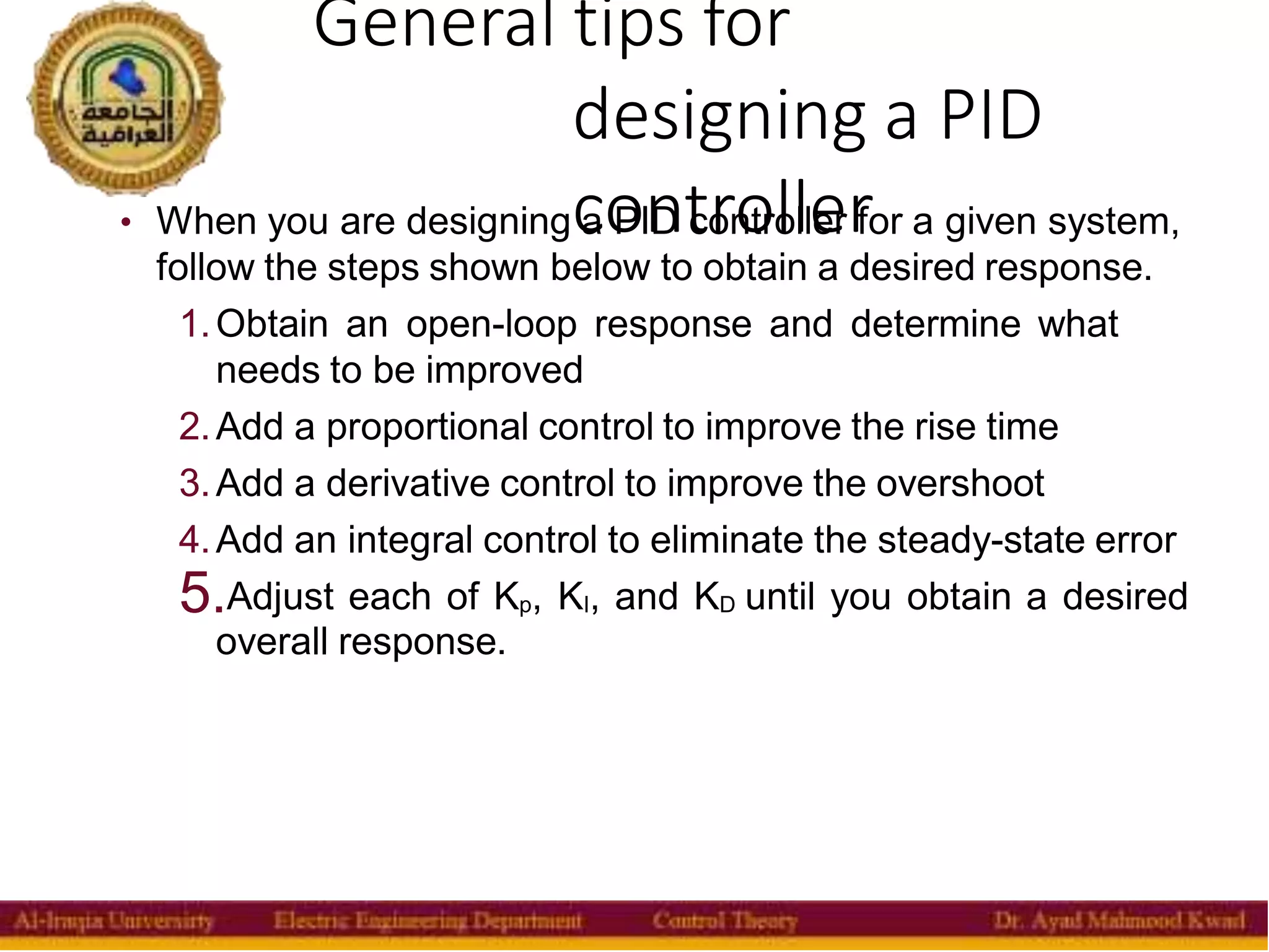 General tips for
designing a PID
controller
15
• When you are designing a PID controller for a given system,
follow the steps shown below to obtain a desired response.
1.Obtain an open-loop response and determine what
needs to be improved
2.Add a proportional control to improve the rise time
3.Add a derivative control to improve the overshoot
4.Add an integral control to eliminate the steady-state error
5.Adjust each of Kp, KI, and KD until you obtain a desired
overall response.
 