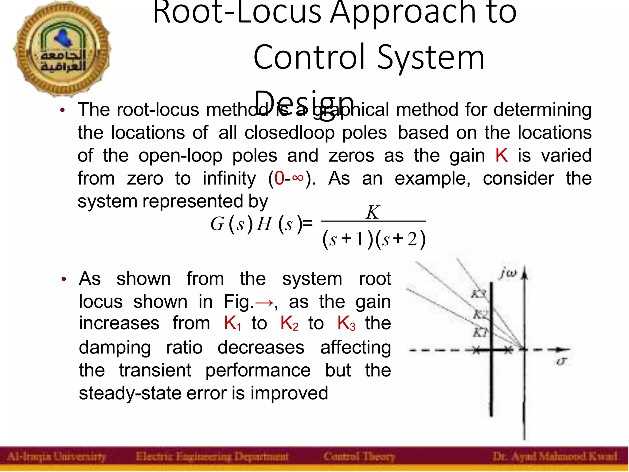 Root-Locus Approach to
Control System
Design
17
• The root-locus method is a graphical method for determining
the locations of all closedloop poles based on the locations
of the open-loop poles and zeros as the gain K is varied
from zero to infinity (0-∞). As an example, consider the
system represented by
G (s) H (s )=
K
(s +1)(s+ 2)
• As shown from the system root
locus shown in Fig.→, as the gain
increases from K1 to K2 to K3 the
damping ratio decreases affecting
the transient performance but the
steady-state error is improved
 