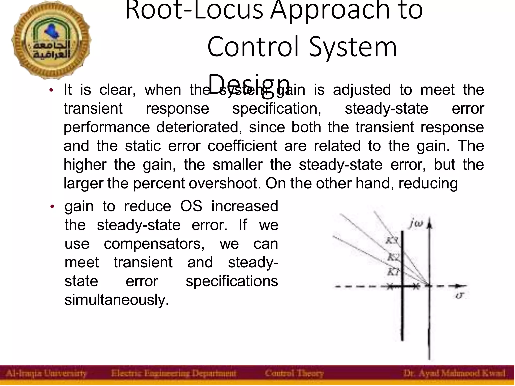 Root-Locus Approach to
Control System
Design
18
• It is clear, when the system gain is adjusted to meet the
transient response specification, steady-state error
performance deteriorated, since both the transient response
and the static error coefficient are related to the gain. The
higher the gain, the smaller the steady-state error, but the
larger the percent overshoot. On the other hand, reducing
• gain to reduce OS increased
the steady-state error. If we
use compensators, we can
meet transient and steady-
state error specifications
simultaneously.
 