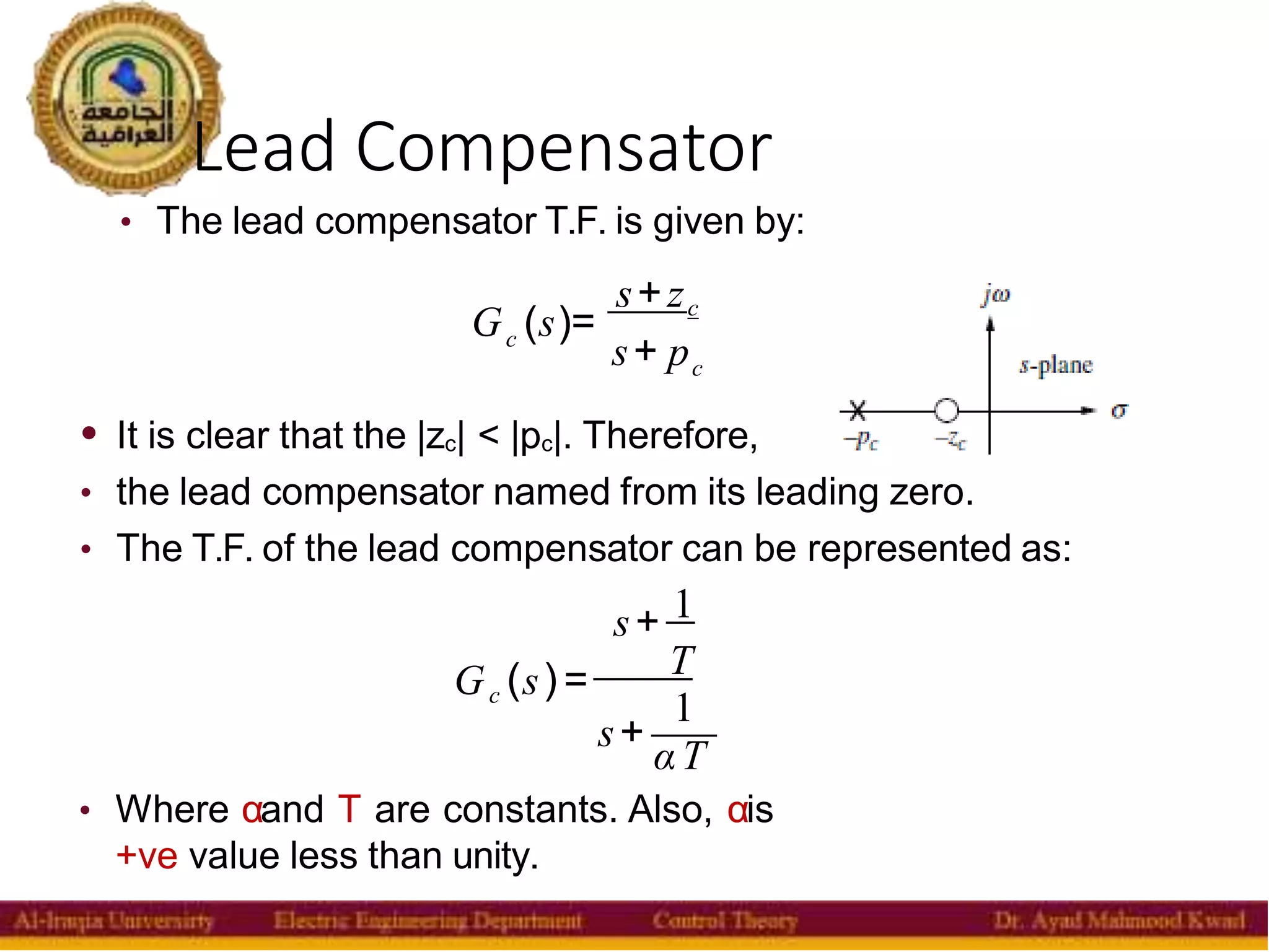 Lead Compensator
21
• The lead compensator T.F. is given by:
c
G (s)=
s+zc
s+ pc
c
• It is clear that the |zc| < |pc|. Therefore,
• the lead compensator named from its leading zero.
• The T.F. of the lead compensator can be represented as:
s+ 1
G (s)= T
1
s+
αT
• Where αand T are constants. Also, αis
+ve value less than unity.
 