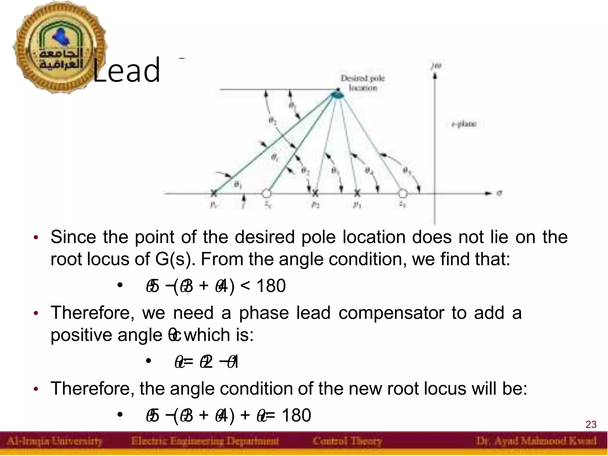 Lead Compensator
23
• Since the point of the desired pole location does not lie on the
root locus of G(s). From the angle condition, we find that:
 𝜃
5 −(𝜃
3 + 𝜃
4) < 180
• Therefore, we need a phase lead compensator to add a
positive angle θ
cwhich is:
 𝜃
𝑐= 𝜃
2 −𝜃
1
• Therefore, the angle condition of the new root locus will be:
 𝜃
5 −(𝜃
3 + 𝜃
4) + 𝜃
𝑐= 180
 