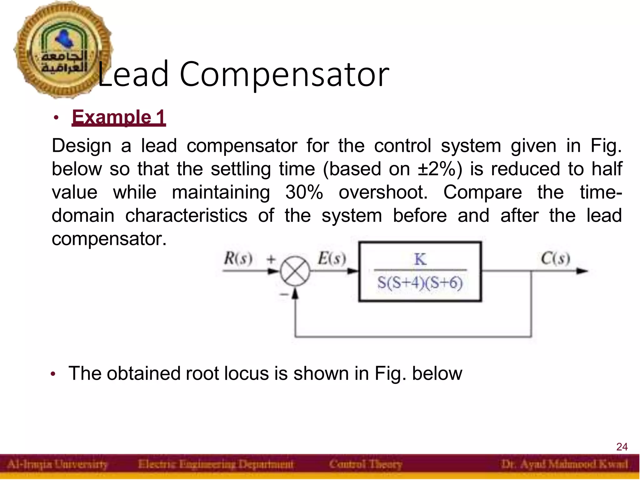 Lead Compensator
24
• Example 1
Design a lead compensator for the control system given in Fig.
below so that the settling time (based on ±2%) is reduced to half
value while maintaining 30% overshoot. Compare the time-
domain characteristics of the system before and after the lead
compensator.
• The obtained root locus is shown in Fig. below
 