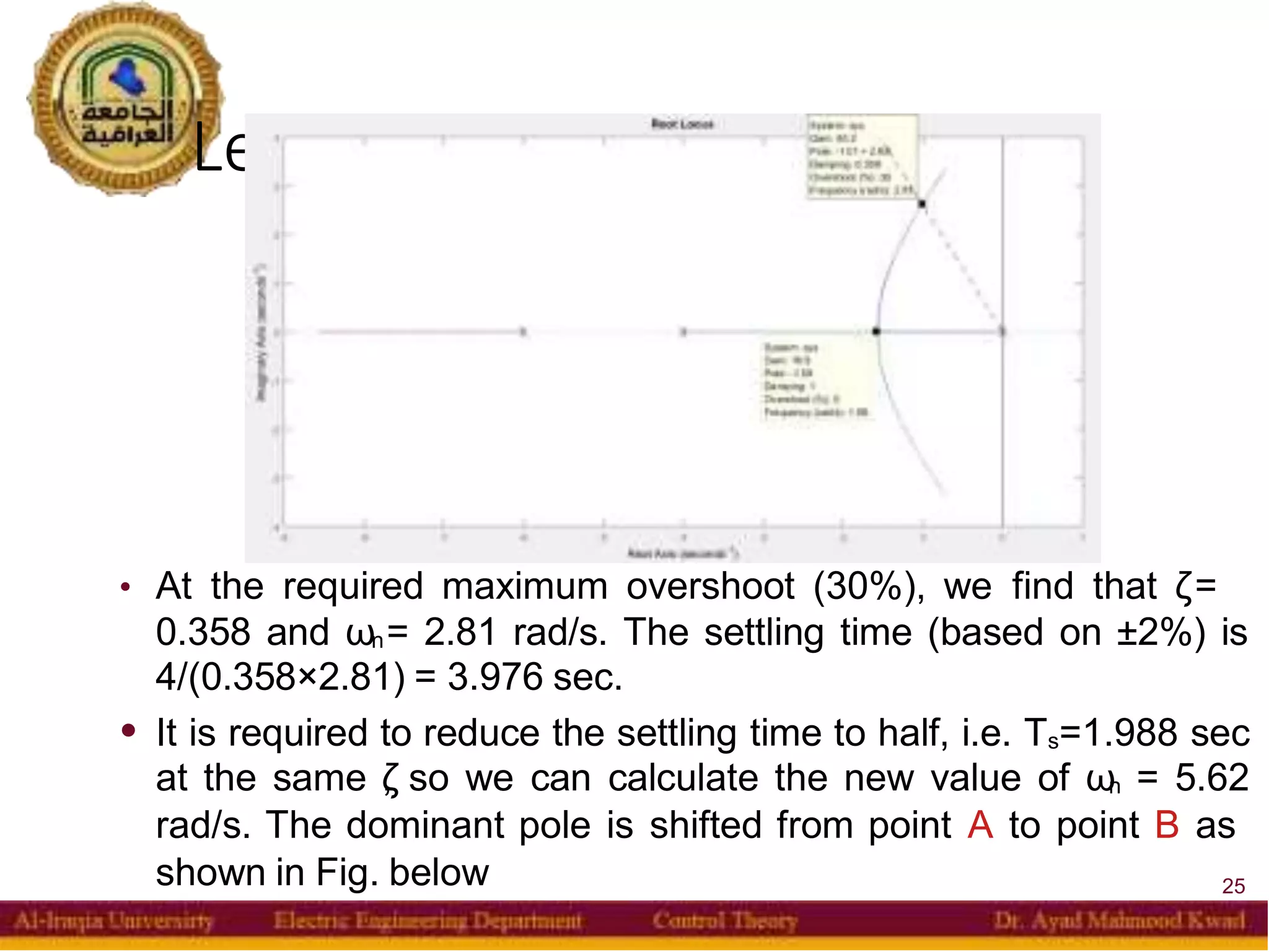 Lead Compensator
25
• At the required maximum overshoot (30%), we find that ζ=
0.358 and ωn= 2.81 rad/s. The settling time (based on ±2%) is
4/(0.358×2.81) = 3.976 sec.
• It is required to reduce the settling time to half, i.e. Ts=1.988 sec
at the same ζ
, so we can calculate the new value of ωn = 5.62
rad/s. The dominant pole is shifted from point A to point B as
shown in Fig. below
 