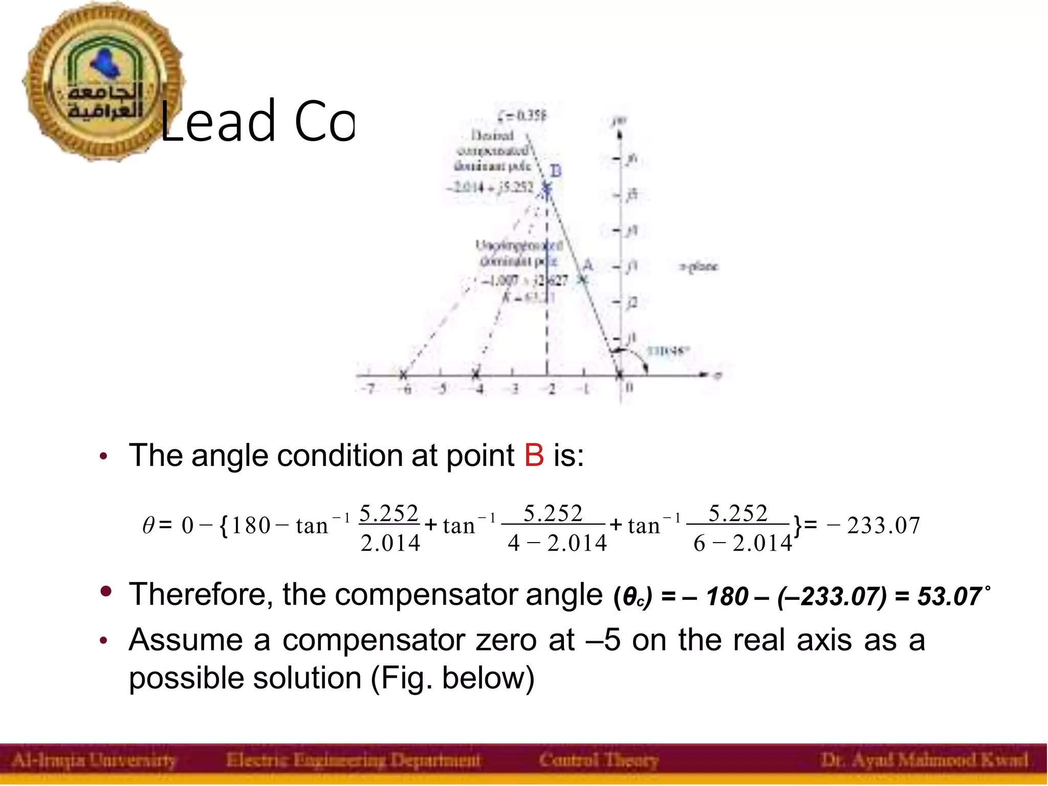 Lead Compensator
26
• The angle condition at point B is:
θ = 0 − {180− tan− 1 5.252 + tan− 1 5.252 + tan− 1 5.252 }= − 233.07
2.014 4 − 2.014 6 − 2.014
• Therefore, the compensator angle (θc) = – 180 – (–233.07) = 53.07˚
• Assume a compensator zero at –5 on the real axis as a
possible solution (Fig. below)
 