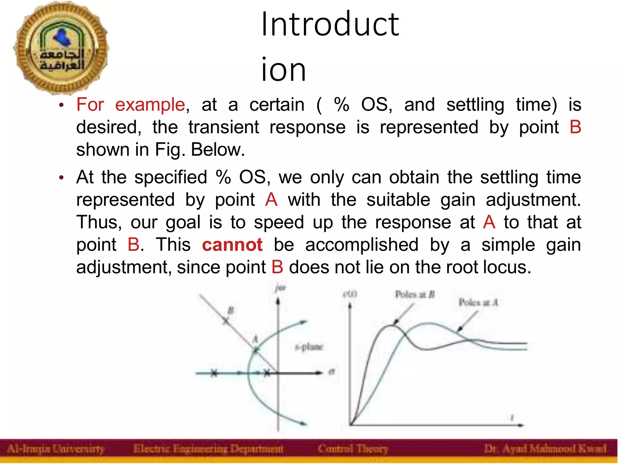 Introduct
ion
3
• For example, at a certain ( % OS, and settling time) is
desired, the transient response is represented by point B
shown in Fig. Below.
• At the specified % OS, we only can obtain the settling time
represented by point A with the suitable gain adjustment.
Thus, our goal is to speed up the response at A to that at
point B. This cannot be accomplished by a simple gain
adjustment, since point B does not lie on the root locus.
 