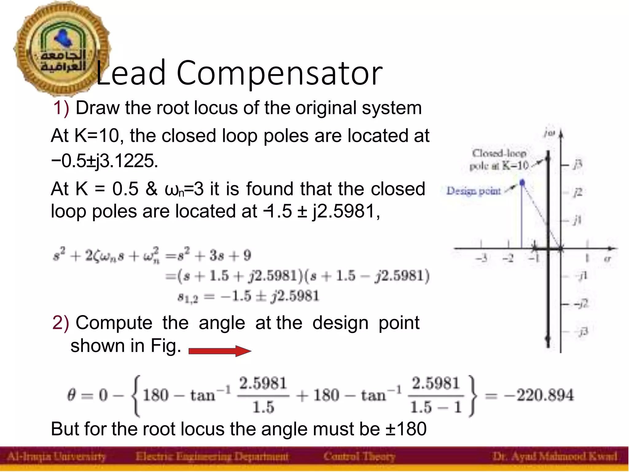 Lead Compensator
30
1) Draw the root locus of the original system
At K=10, the closed loop poles are located at
−0.5±j3.1225.
At K = 0.5 & ωn=3 it is found that the closed
loop poles are located at −
1.5 ± j2.5981,
2) Compute the angle at the design point
shown in Fig.
But for the root locus the angle must be ±180
 
