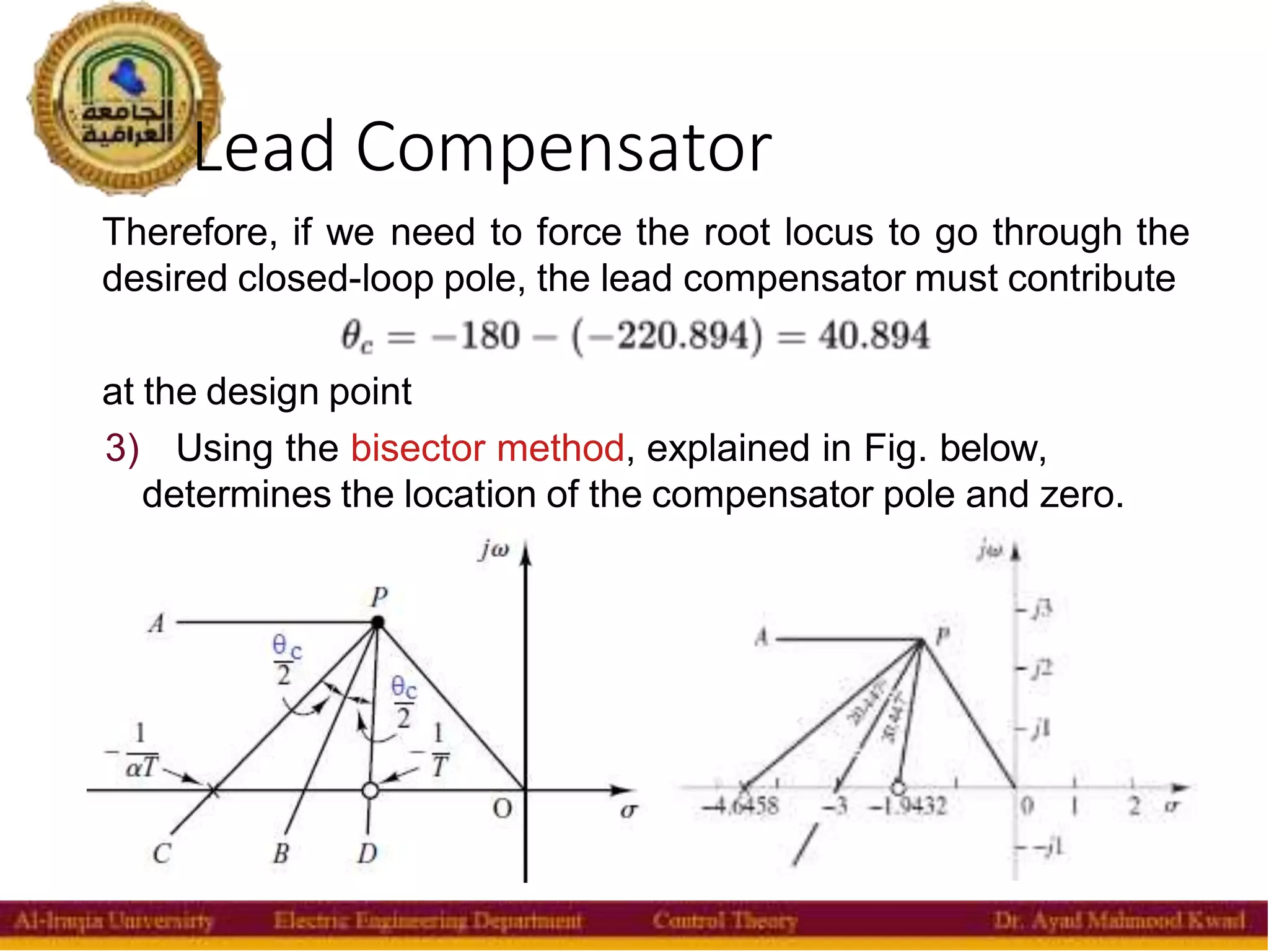 Lead Compensator
31
Therefore, if we need to force the root locus to go through the
desired closed-loop pole, the lead compensator must contribute
at the design point
3) Using the bisector method, explained in Fig. below,
determines the location of the compensator pole and zero.
 