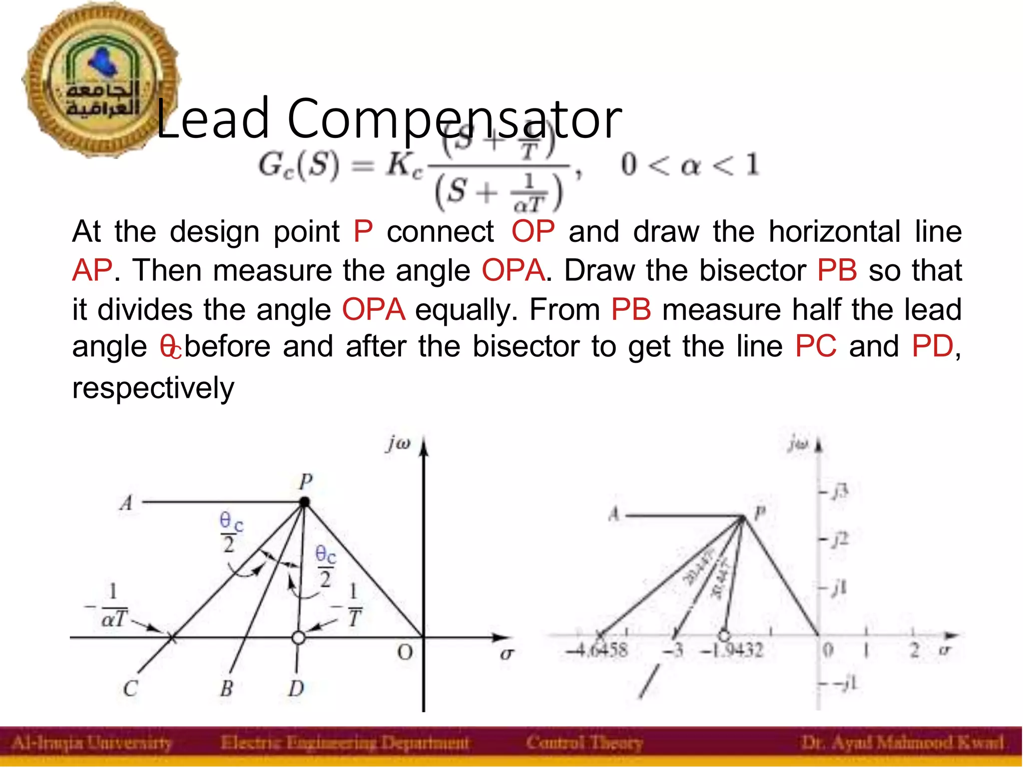 Lead Compensator
32
At the design point P connect OP and draw the horizontal line
AP. Then measure the angle OPA. Draw the bisector PB so that
it divides the angle OPA equally. From PB measure half the lead
angle θ
Cbefore and after the bisector to get the line PC and PD,
respectively
 