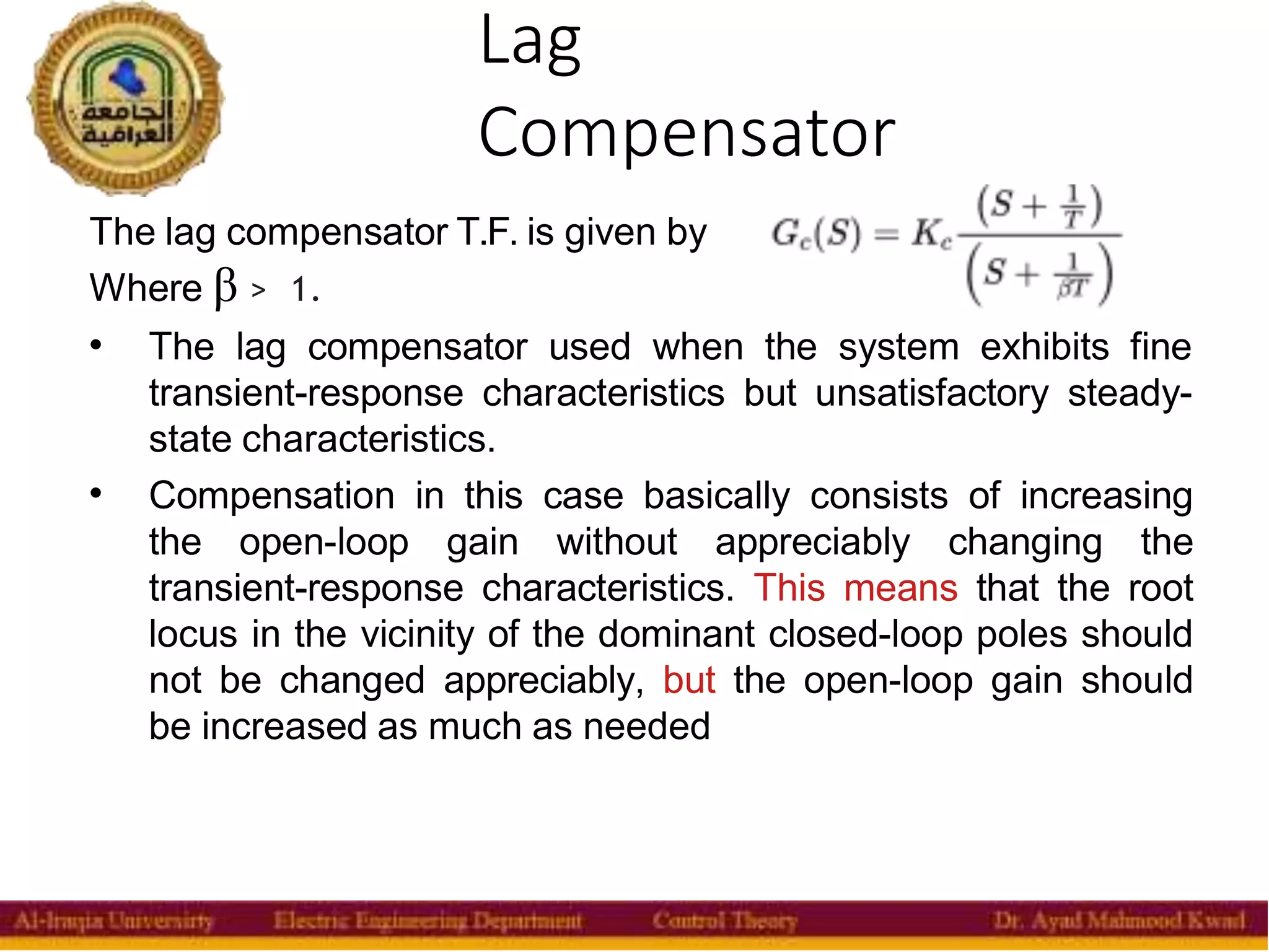 Lag
Compensator
35
The lag compensator T.F. is given by
Where β > 1.


The lag compensator used when the system exhibits fine
transient-response characteristics but unsatisfactory steady-
state characteristics.
Compensation in this case basically consists of increasing
the open-loop gain without appreciably changing the
transient-response characteristics. This means that the root
locus in the vicinity of the dominant closed-loop poles should
not be changed appreciably, but the open-loop gain should
be increased as much as needed
 
