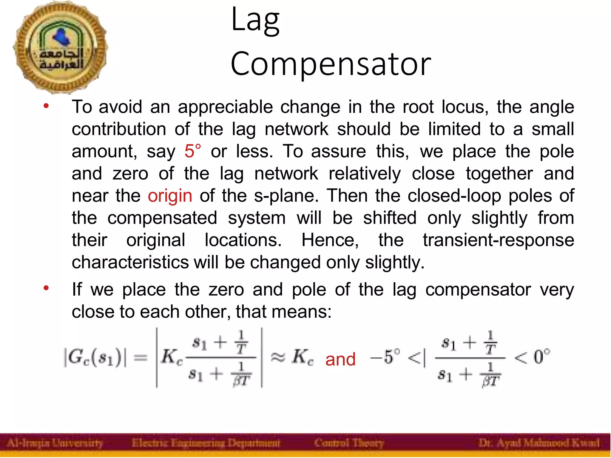 Lag
Compensator
36


To avoid an appreciable change in the root locus, the angle
contribution of the lag network should be limited to a small
amount, say 5° or less. To assure this, we place the pole
and zero of the lag network relatively close together and
near the origin of the s-plane. Then the closed-loop poles of
the compensated system will be shifted only slightly from
their original locations. Hence, the transient-response
characteristics will be changed only slightly.
If we place the zero and pole of the lag compensator very
close to each other, that means:
and
 