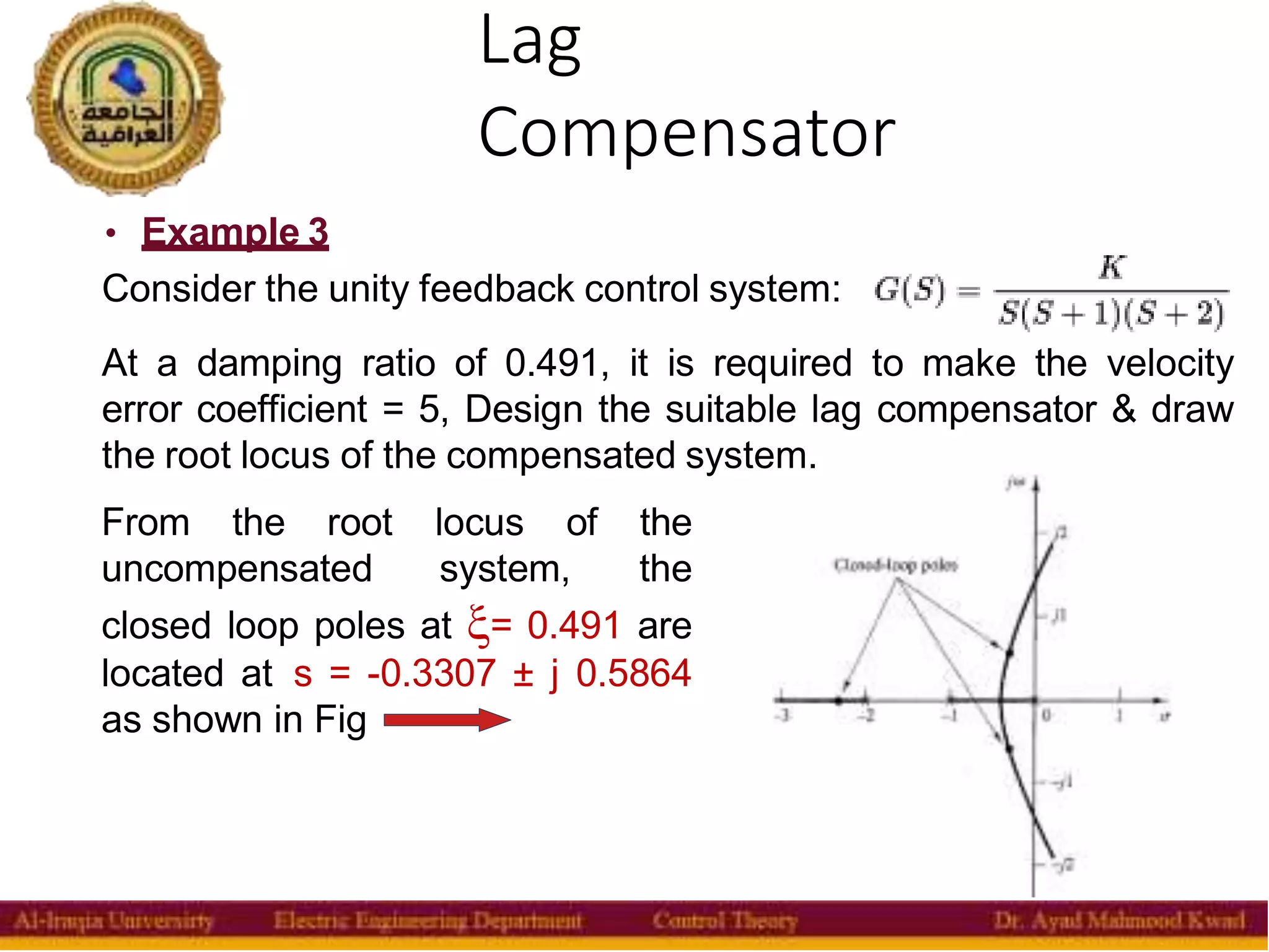 Lag
Compensator
37
• Example 3
Consider the unity feedback control system:
At a damping ratio of 0.491, it is required to make the velocity
error coefficient = 5, Design the suitable lag compensator & draw
the root locus of the compensated system.
From the root locus of the
uncompensated system, the
closed loop poles at = 0.491 are
located at s = -0.3307 ± j 0.5864
as shown in Fig
 