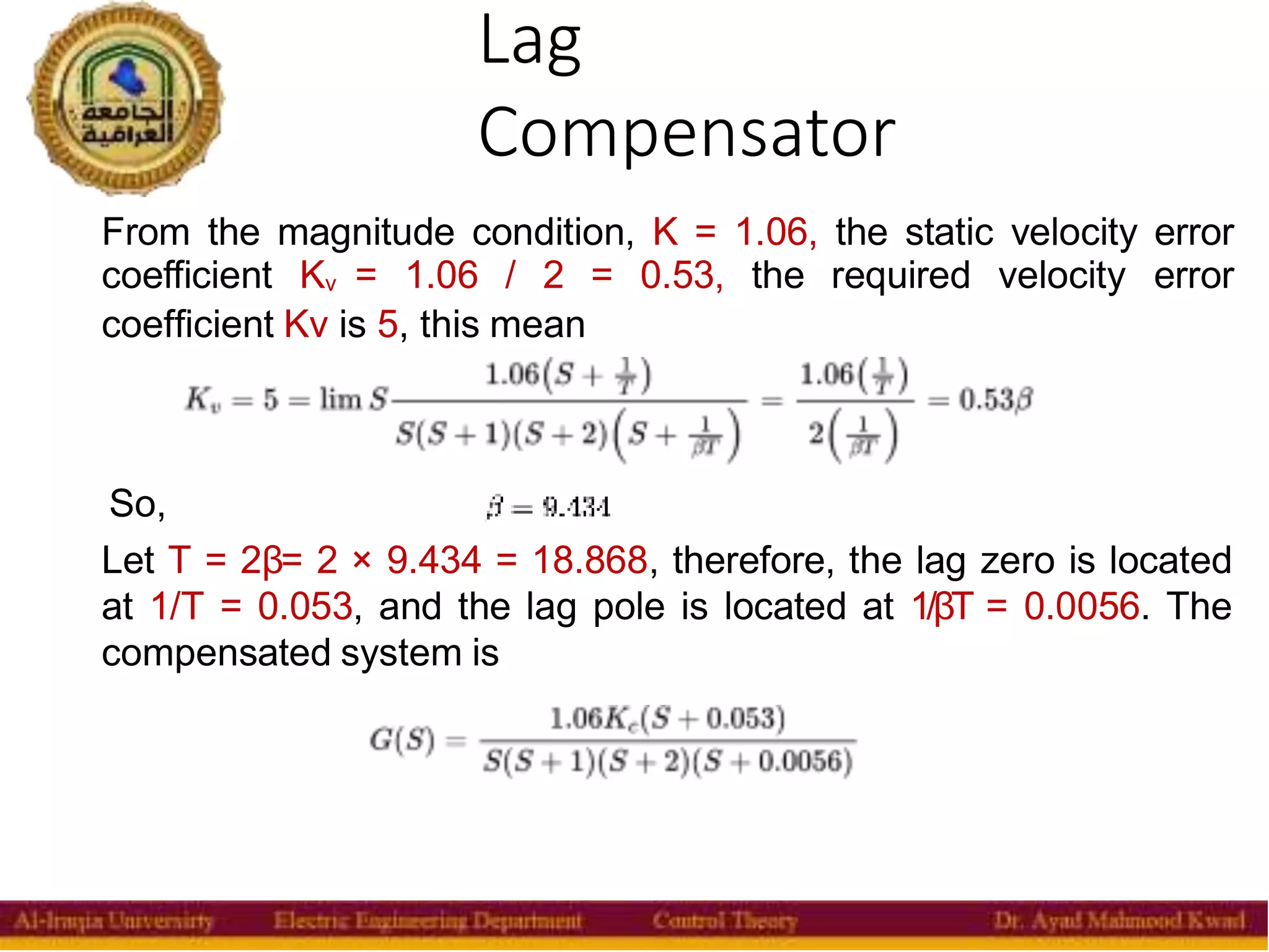Lag
Compensator
38
From the magnitude condition, K = 1.06, the static velocity error
coefficient Kv = 1.06 / 2 = 0.53, the required velocity error
coefficient Kv is 5, this mean
So,
Let T = 2β= 2 × 9.434 = 18.868, therefore, the lag zero is located
at 1/T = 0.053, and the lag pole is located at 1/βT = 0.0056. The
compensated system is
 