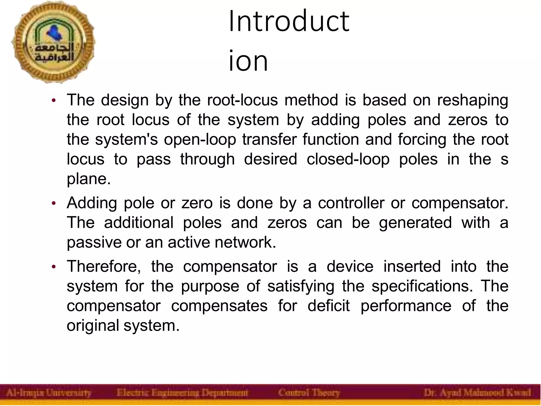 Introduct
ion
4
• The design by the root-locus method is based on reshaping
the root locus of the system by adding poles and zeros to
the system's open-loop transfer function and forcing the root
locus to pass through desired closed-loop poles in the s
plane.
• Adding pole or zero is done by a controller or compensator.
The additional poles and zeros can be generated with a
passive or an active network.
• Therefore, the compensator is a device inserted into the
system for the purpose of satisfying the specifications. The
compensator compensates for deficit performance of the
original system.
 