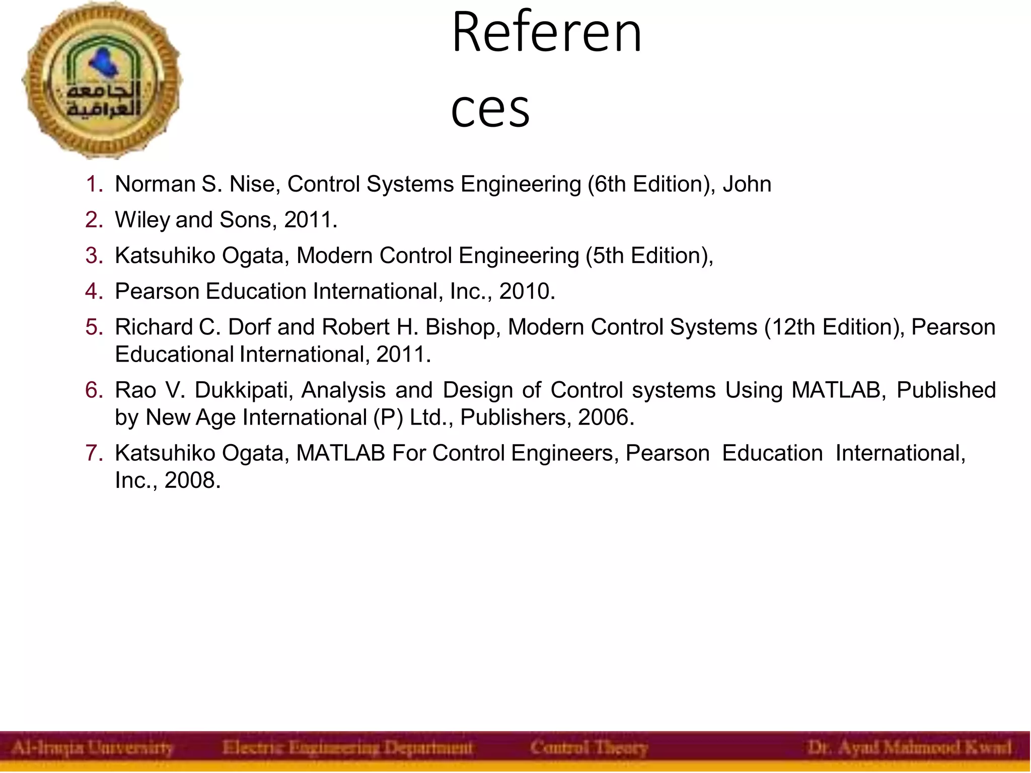 Referen
ces
40
1. Norman S. Nise, Control Systems Engineering (6th Edition), John
2. Wiley and Sons, 2011.
3. Katsuhiko Ogata, Modern Control Engineering (5th Edition),
4. Pearson Education International, Inc., 2010.
5. Richard C. Dorf and Robert H. Bishop, Modern Control Systems (12th Edition), Pearson
Educational International, 2011.
6. Rao V. Dukkipati, Analysis and Design of Control systems Using MATLAB, Published
by New Age International (P) Ltd., Publishers, 2006.
7. Katsuhiko Ogata, MATLAB For Control Engineers, Pearson Education International,
Inc., 2008.
 