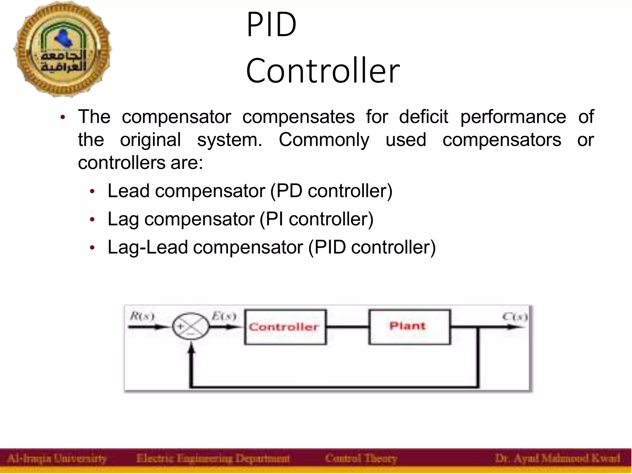 PID
Controller
5
• The compensator compensates for deficit performance of
the original system. Commonly used compensators or
controllers are:
• Lead compensator (PD controller)
• Lag compensator (PI controller)
• Lag-Lead compensator (PID controller)
 