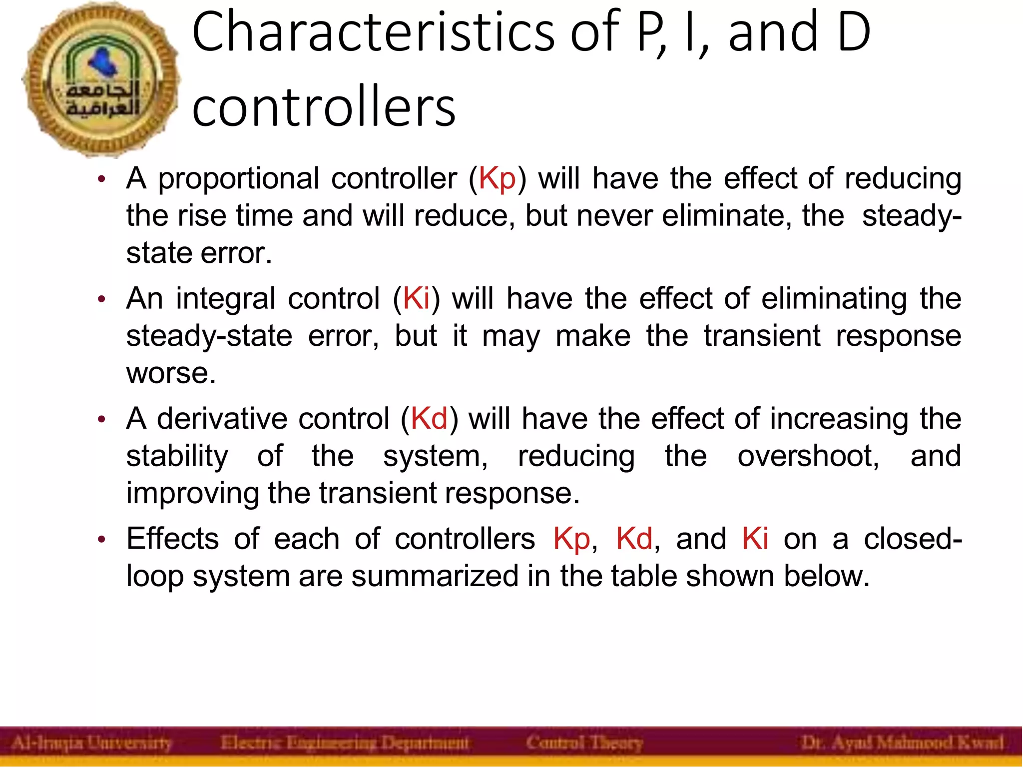 Characteristics of P, I, and D
controllers
7
• A proportional controller (Kp) will have the effect of reducing
the rise time and will reduce, but never eliminate, the steady-
state error.
• An integral control (Ki) will have the effect of eliminating the
steady-state error, but it may make the transient response
worse.
• A derivative control (Kd) will have the effect of increasing the
stability of the system, reducing the overshoot, and
improving the transient response.
• Effects of each of controllers Kp, Kd, and Ki on a closed-
loop system are summarized in the table shown below.
 
