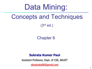 1
1
Data Mining:
Concepts and Techniques
(3rd ed.)
Chapter 6
Subrata Kumer Paul
Assistant Professor, Dept. of CSE, BAUET
sksubrata96@gmail.com
 