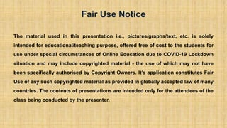 The material used in this presentation i.e., pictures/graphs/text, etc. is solely
intended for educational/teaching purpose, offered free of cost to the students for
use under special circumstances of Online Education due to COVID-19 Lockdown
situation and may include copyrighted material - the use of which may not have
been specifically authorised by Copyright Owners. It’s application constitutes Fair
Use of any such copyrighted material as provided in globally accepted law of many
countries. The contents of presentations are intended only for the attendees of the
class being conducted by the presenter.
Fair Use Notice
 