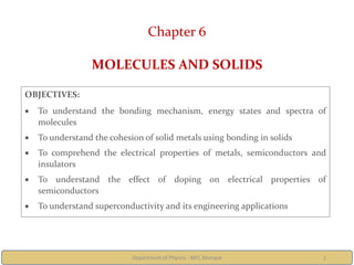 Department of Physics - MIT, Manipal 1
Chapter 6
MOLECULES AND SOLIDS
OBJECTIVES:
 To understand the bonding mechanism, energy states and spectra of
molecules
 To understand the cohesion of solid metals using bonding in solids
 To comprehend the electrical properties of metals, semiconductors and
insulators
 To understand the effect of doping on electrical properties of
semiconductors
 To understand superconductivity and its engineering applications
 