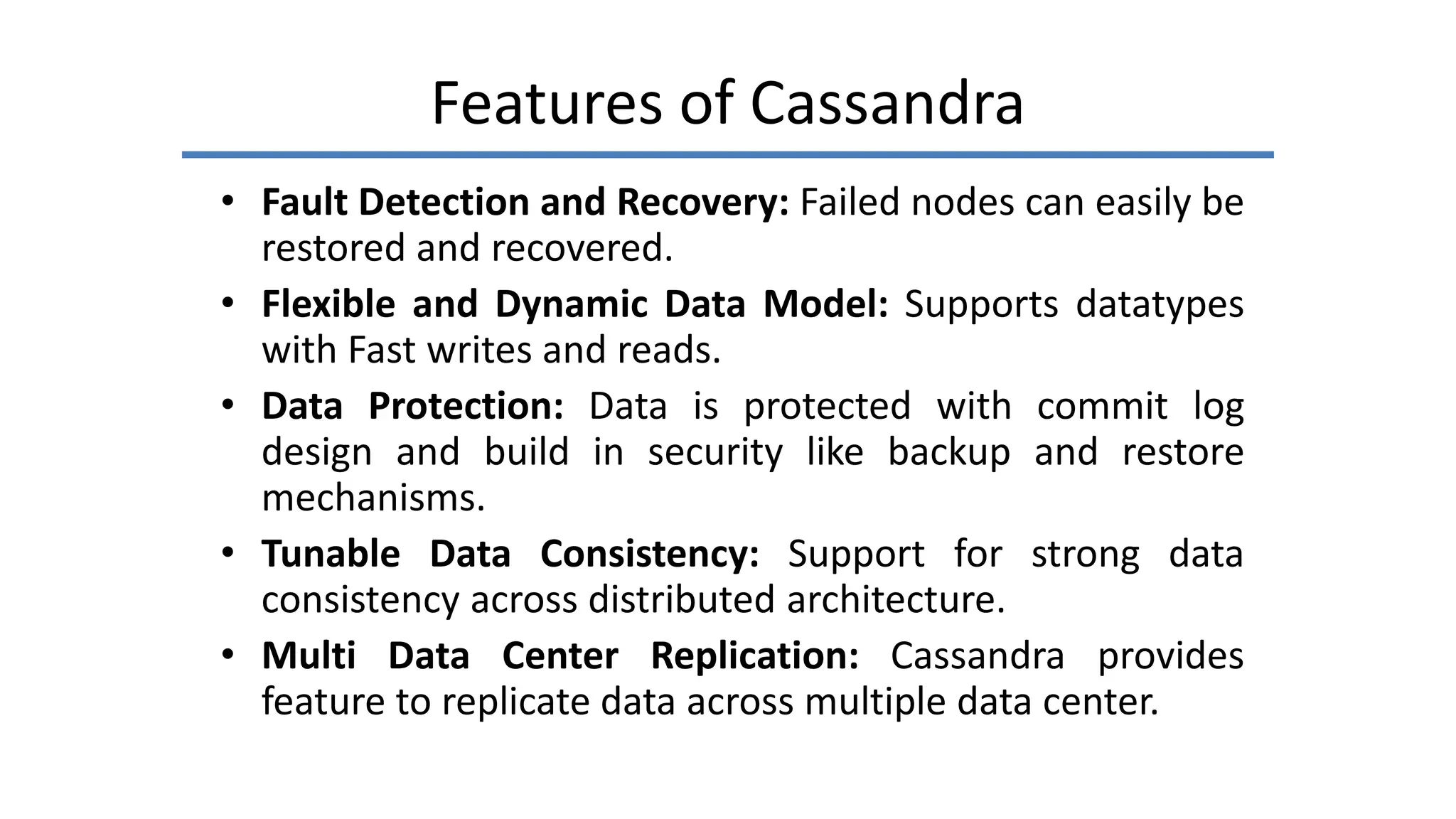 Features of Cassandra
• Fault Detection and Recovery: Failed nodes can easily be
restored and recovered.
• Flexible and Dynamic Data Model: Supports datatypes
with Fast writes and reads.
• Data Protection: Data is protected with commit log
design and build in security like backup and restore
mechanisms.
• Tunable Data Consistency: Support for strong data
consistency across distributed architecture.
• Multi Data Center Replication: Cassandra provides
feature to replicate data across multiple data center.
 