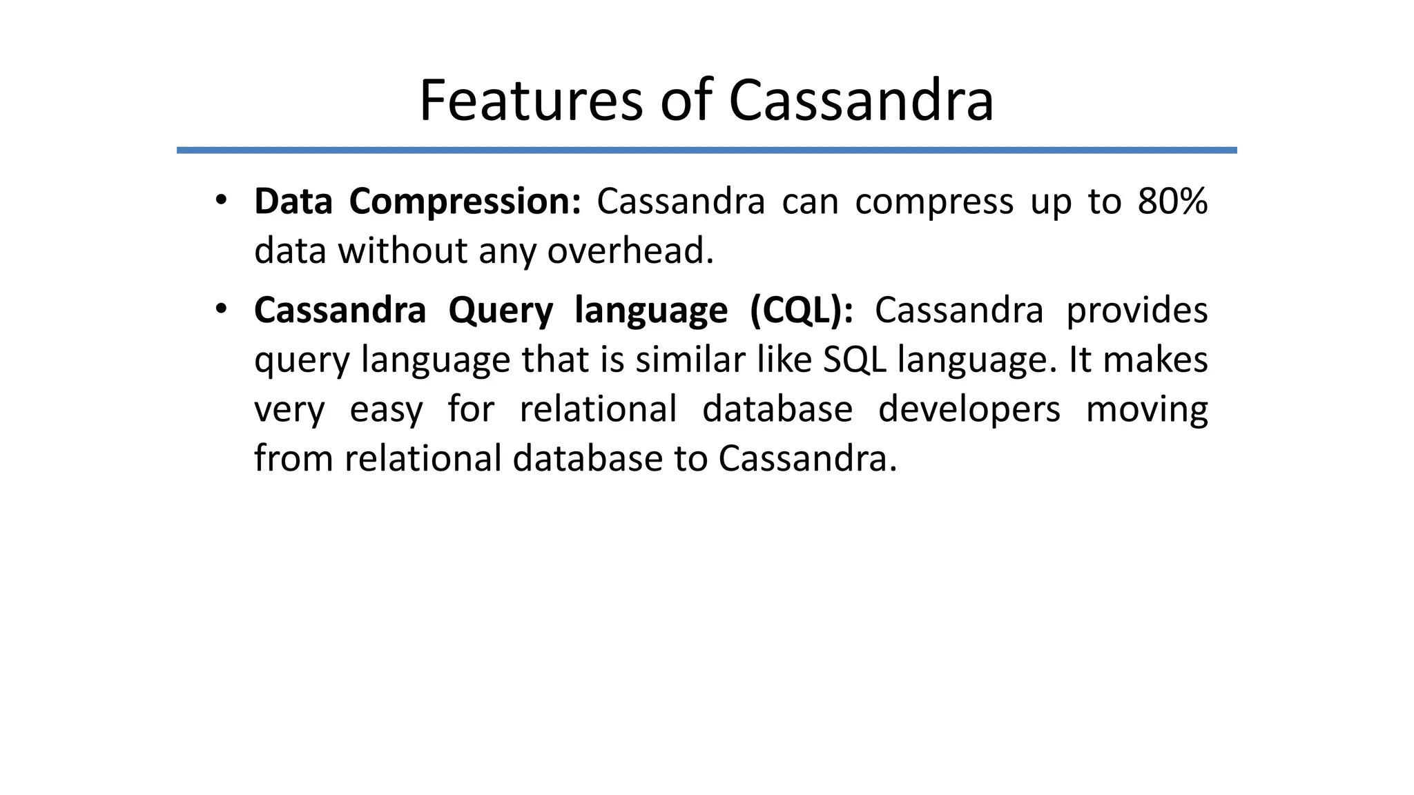 Features of Cassandra
• Data Compression: Cassandra can compress up to 80%
data without any overhead.
• Cassandra Query language (CQL): Cassandra provides
query language that is similar like SQL language. It makes
very easy for relational database developers moving
from relational database to Cassandra.
 