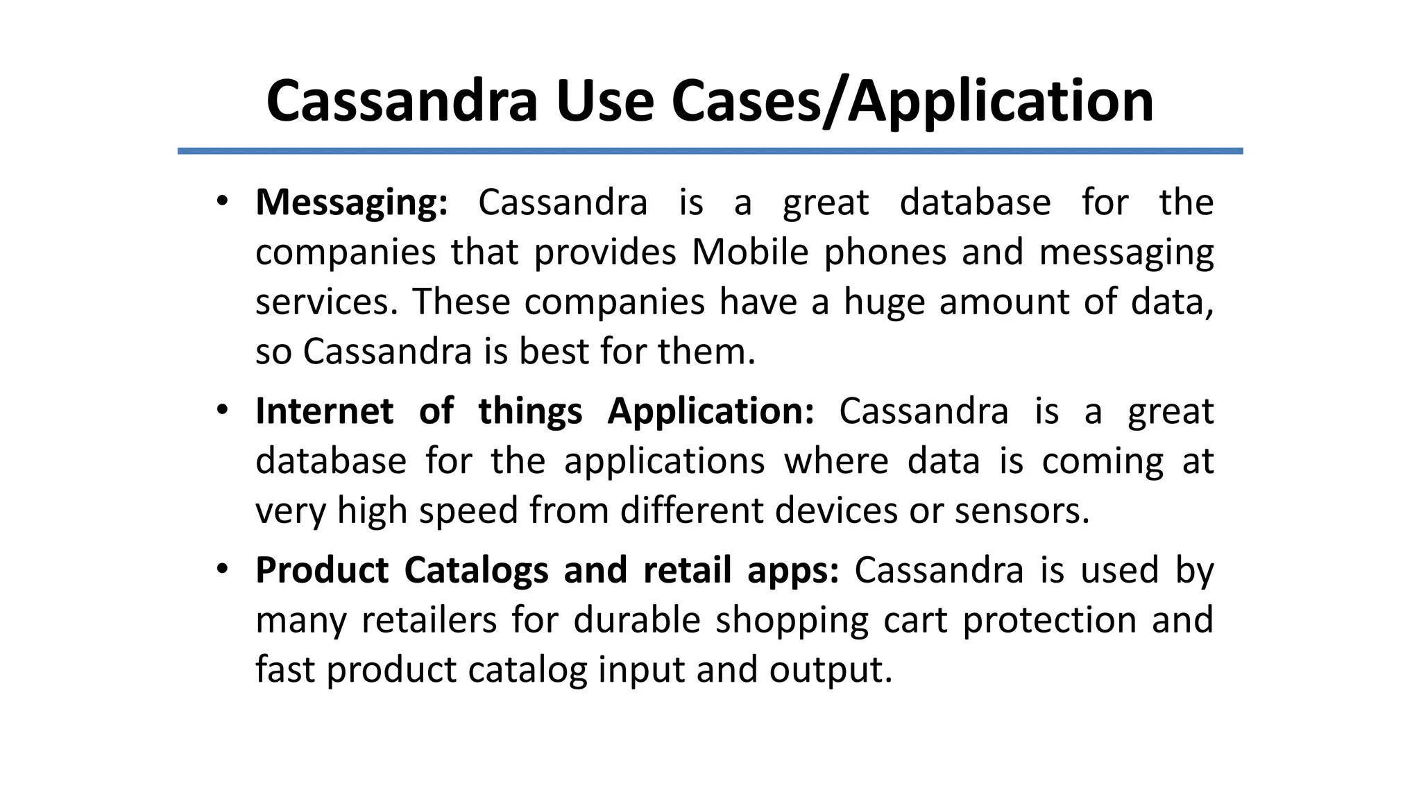 Cassandra Use Cases/Application
• Messaging: Cassandra is a great database for the
companies that provides Mobile phones and messaging
services. These companies have a huge amount of data,
so Cassandra is best for them.
• Internet of things Application: Cassandra is a great
database for the applications where data is coming at
very high speed from different devices or sensors.
• Product Catalogs and retail apps: Cassandra is used by
many retailers for durable shopping cart protection and
fast product catalog input and output.
 