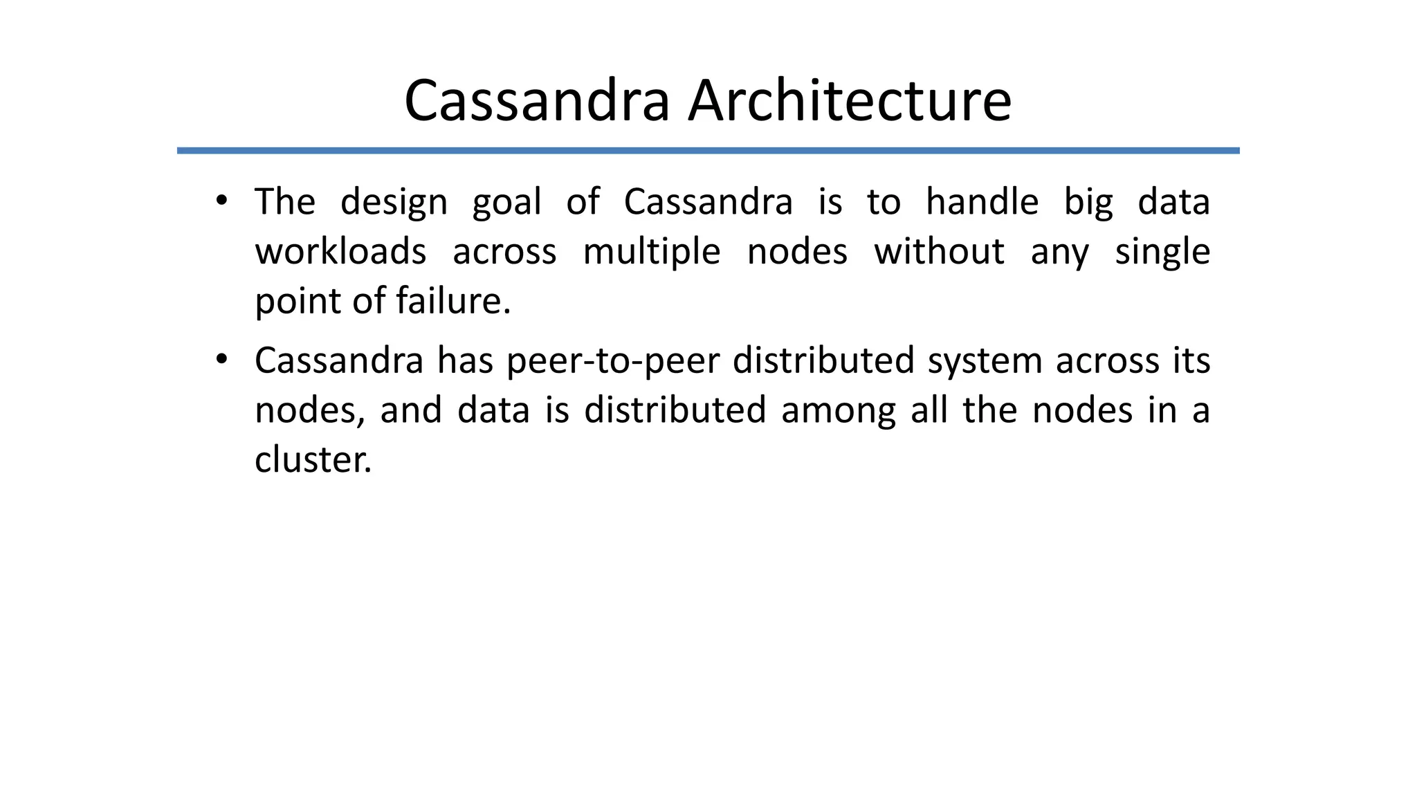 Cassandra Architecture
• The design goal of Cassandra is to handle big data
workloads across multiple nodes without any single
point of failure.
• Cassandra has peer-to-peer distributed system across its
nodes, and data is distributed among all the nodes in a
cluster.
 