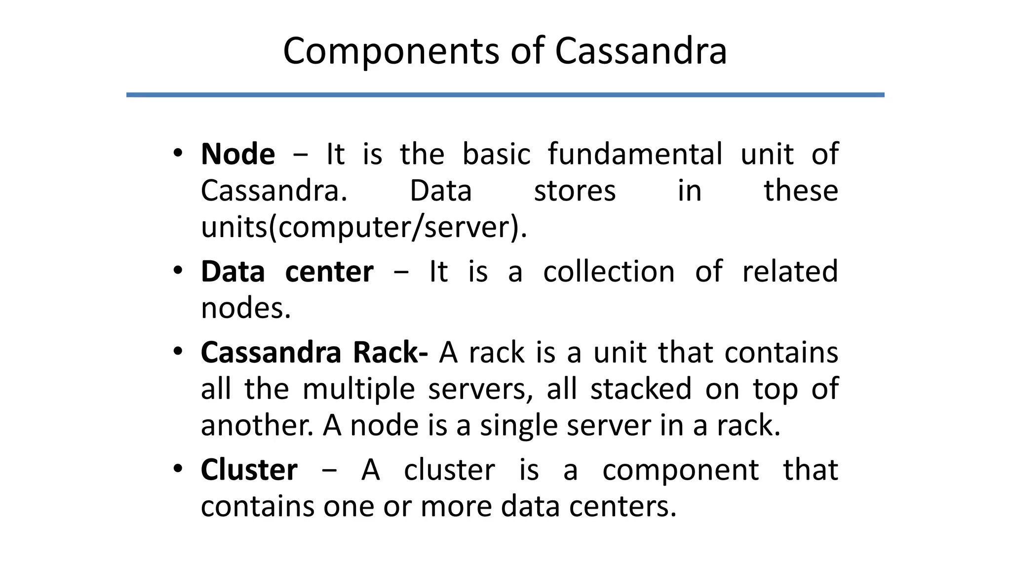 Components of Cassandra
• Node − It is the basic fundamental unit of
Cassandra. Data stores in these
units(computer/server).
• Data center − It is a collection of related
nodes.
• Cassandra Rack- A rack is a unit that contains
all the multiple servers, all stacked on top of
another. A node is a single server in a rack.
• Cluster − A cluster is a component that
contains one or more data centers.
 