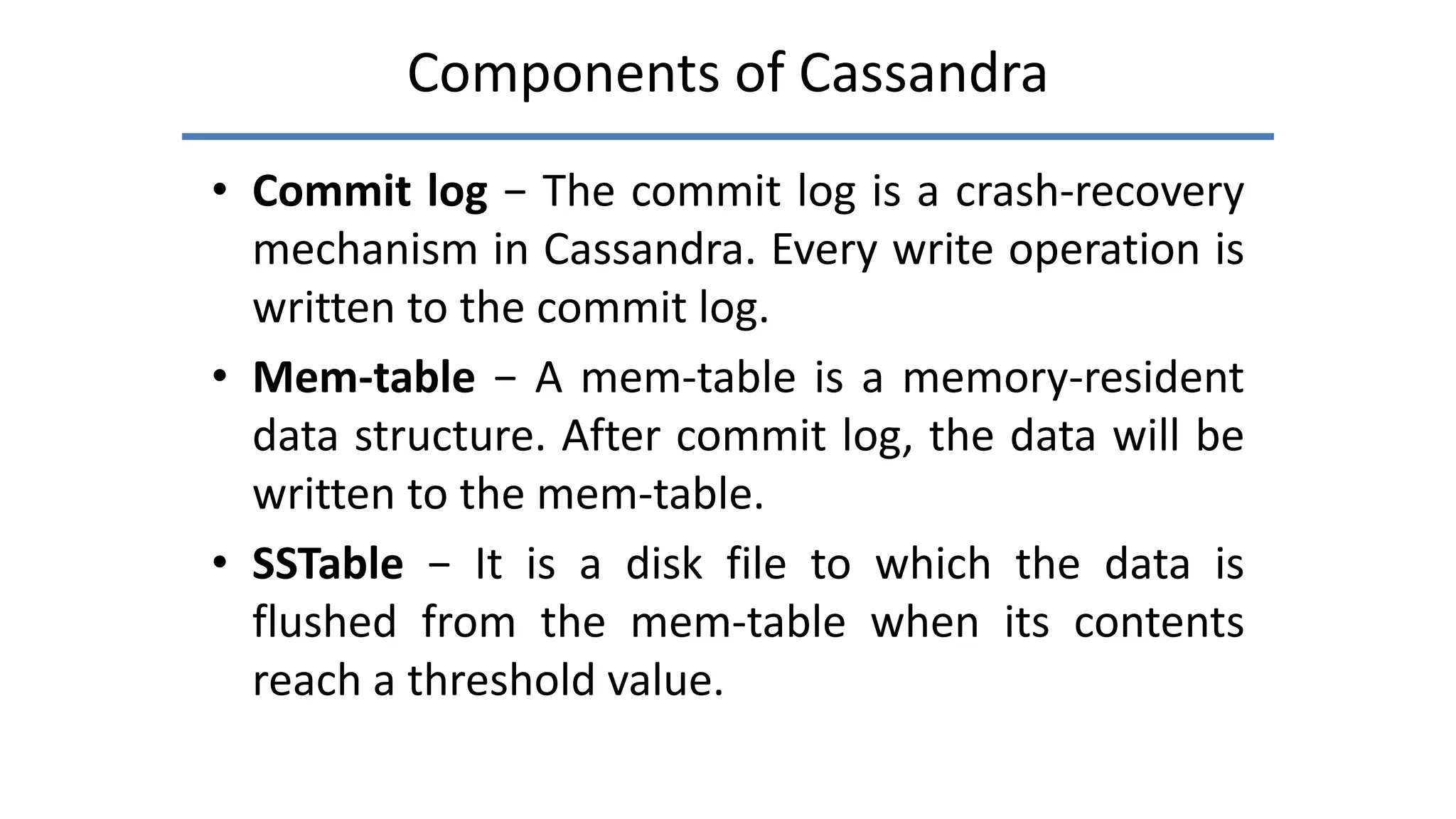 Components of Cassandra
• Commit log − The commit log is a crash-recovery
mechanism in Cassandra. Every write operation is
written to the commit log.
• Mem-table − A mem-table is a memory-resident
data structure. After commit log, the data will be
written to the mem-table.
• SSTable − It is a disk file to which the data is
flushed from the mem-table when its contents
reach a threshold value.
 