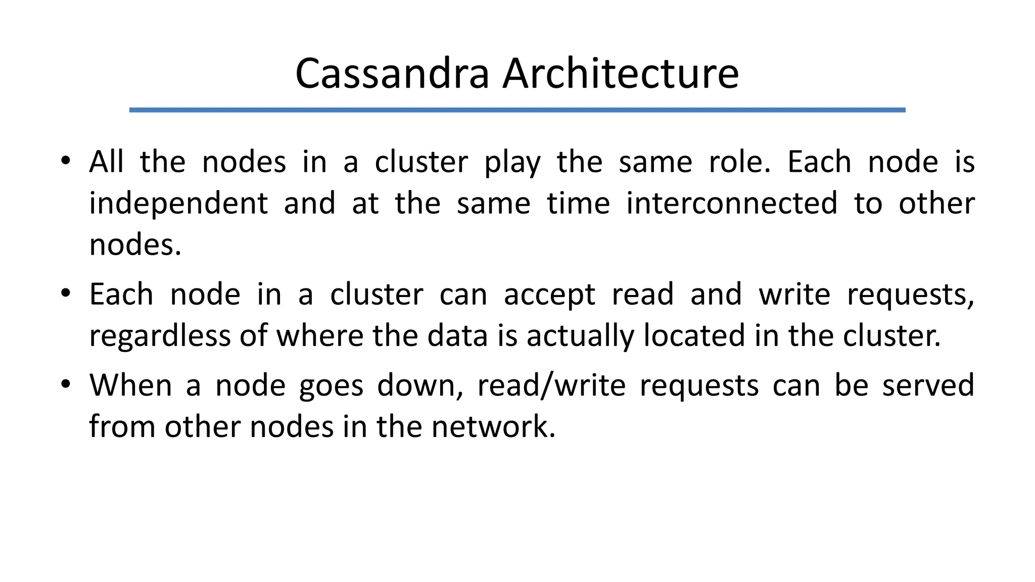Cassandra Architecture
• All the nodes in a cluster play the same role. Each node is
independent and at the same time interconnected to other
nodes.
• Each node in a cluster can accept read and write requests,
regardless of where the data is actually located in the cluster.
• When a node goes down, read/write requests can be served
from other nodes in the network.
 