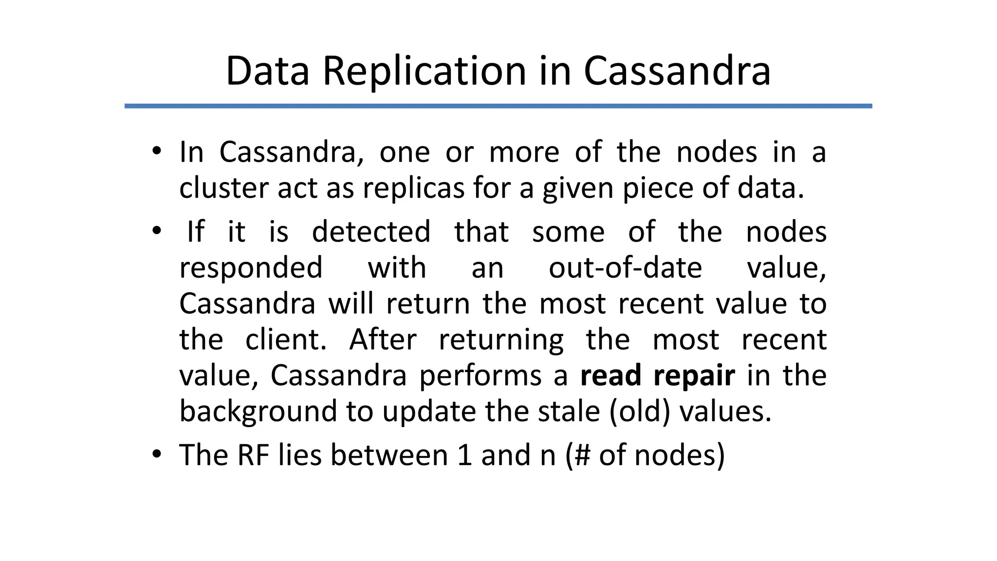 Data Replication in Cassandra
• In Cassandra, one or more of the nodes in a
cluster act as replicas for a given piece of data.
• If it is detected that some of the nodes
responded with an out-of-date value,
Cassandra will return the most recent value to
the client. After returning the most recent
value, Cassandra performs a read repair in the
background to update the stale (old) values.
• The RF lies between 1 and n (# of nodes)
 