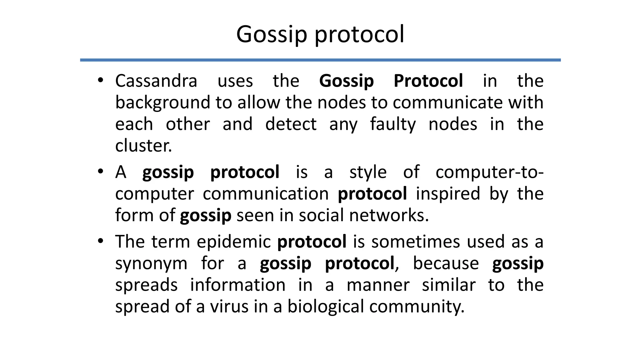 Gossip protocol
• Cassandra uses the Gossip Protocol in the
background to allow the nodes to communicate with
each other and detect any faulty nodes in the
cluster.
• A gossip protocol is a style of computer-to-
computer communication protocol inspired by the
form of gossip seen in social networks.
• The term epidemic protocol is sometimes used as a
synonym for a gossip protocol, because gossip
spreads information in a manner similar to the
spread of a virus in a biological community.
 