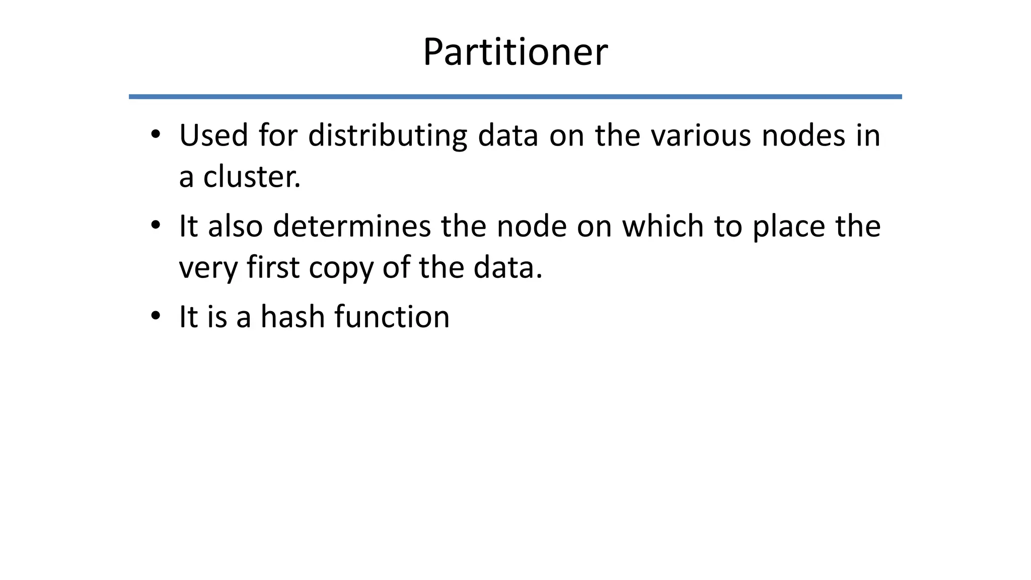 Partitioner
• Used for distributing data on the various nodes in
a cluster.
• It also determines the node on which to place the
very first copy of the data.
• It is a hash function
 