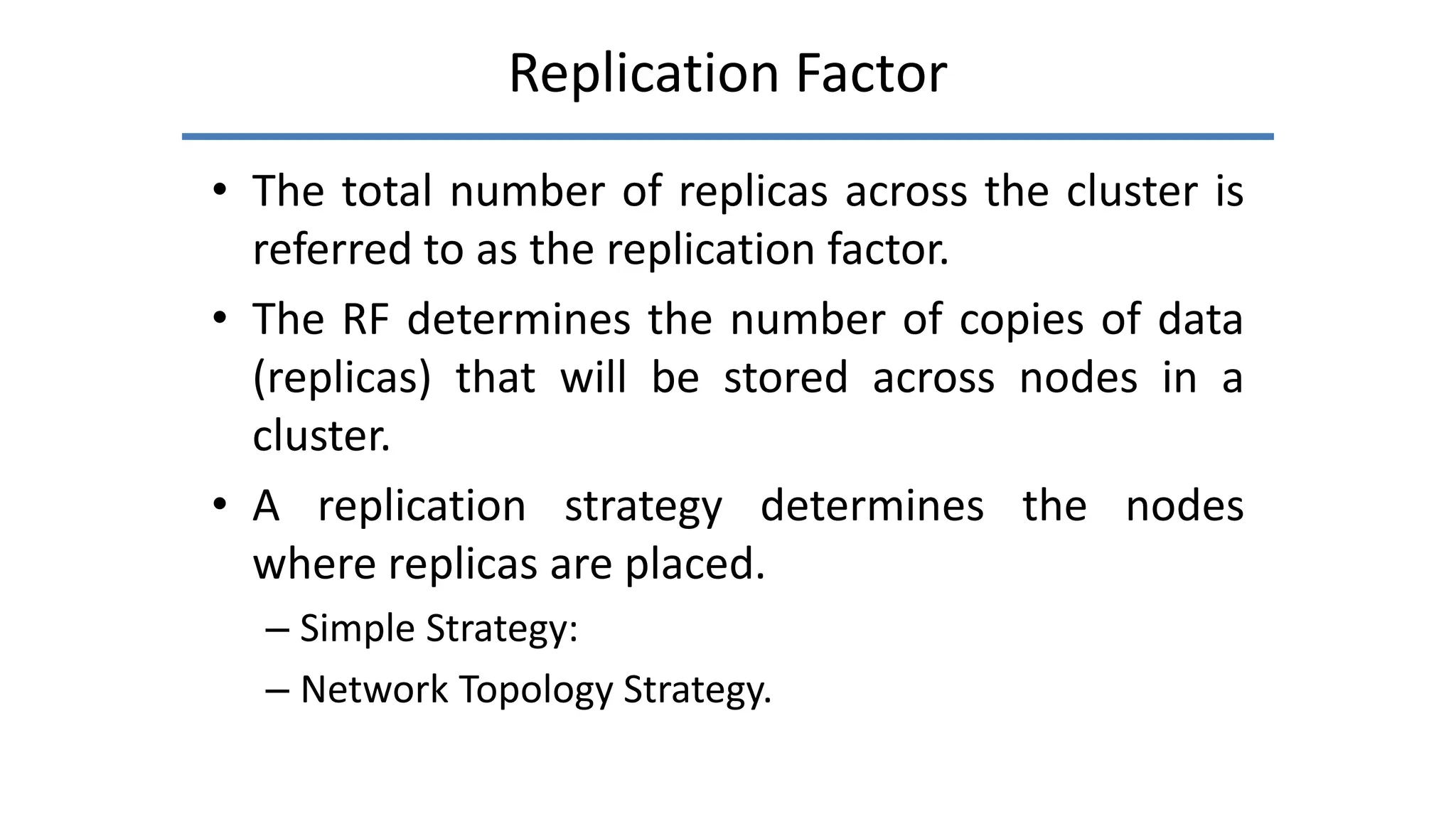 Replication Factor
• The total number of replicas across the cluster is
referred to as the replication factor.
• The RF determines the number of copies of data
(replicas) that will be stored across nodes in a
cluster.
• A replication strategy determines the nodes
where replicas are placed.
– Simple Strategy:
– Network Topology Strategy.
 