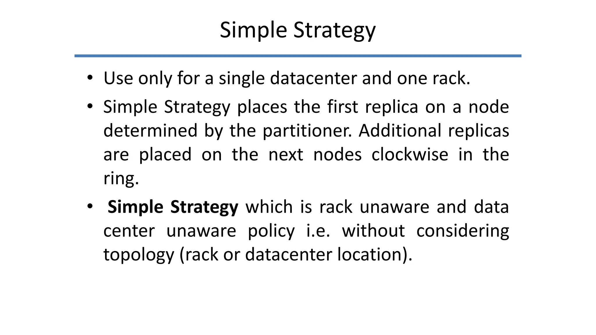 Simple Strategy
• Use only for a single datacenter and one rack.
• Simple Strategy places the first replica on a node
determined by the partitioner. Additional replicas
are placed on the next nodes clockwise in the
ring.
• Simple Strategy which is rack unaware and data
center unaware policy i.e. without considering
topology (rack or datacenter location).
 