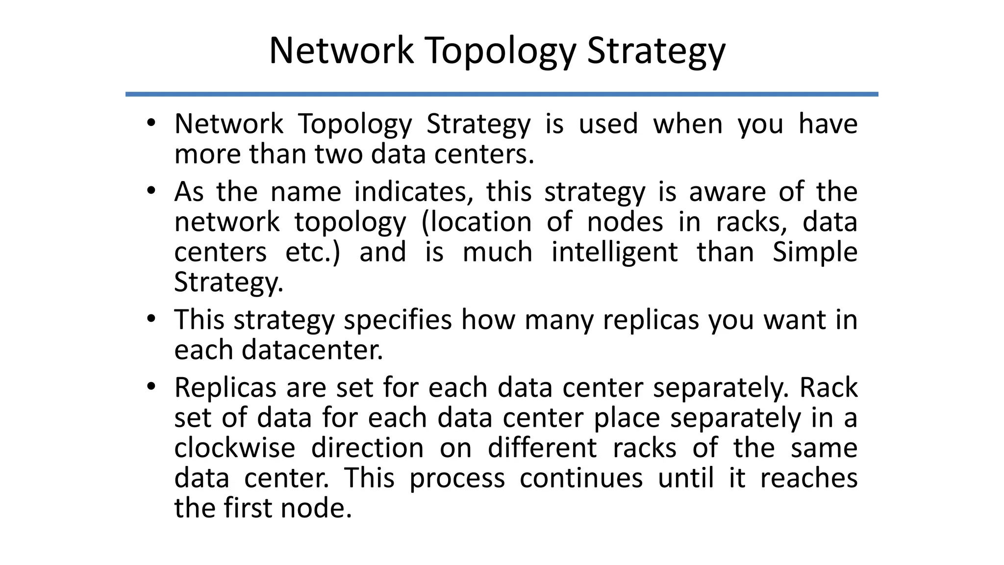 Network Topology Strategy
• Network Topology Strategy is used when you have
more than two data centers.
• As the name indicates, this strategy is aware of the
network topology (location of nodes in racks, data
centers etc.) and is much intelligent than Simple
Strategy.
• This strategy specifies how many replicas you want in
each datacenter.
• Replicas are set for each data center separately. Rack
set of data for each data center place separately in a
clockwise direction on different racks of the same
data center. This process continues until it reaches
the first node.
 