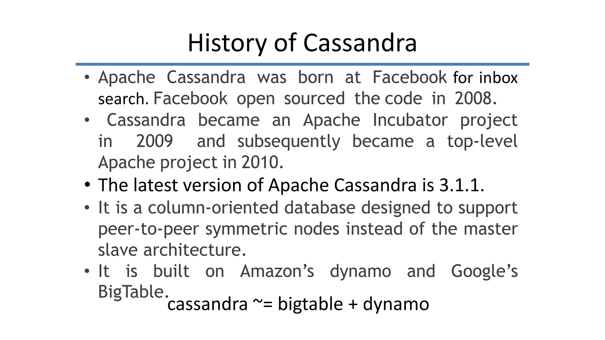 History of Cassandra
• Apache Cassandra was born at Facebook for inbox
search. Facebook open sourced the code in 2008.
• Cassandra became an Apache Incubator project
in 2009 and subsequently became a top-level
Apache project in 2010.
• The latest version of Apache Cassandra is 3.1.1.
• It is a column-oriented database designed to support
peer-to-peer symmetric nodes instead of the master
slave architecture.
• It is built on Amazon’s dynamo and Google’s
BigTable.
cassandra ~= bigtable + dynamo
 