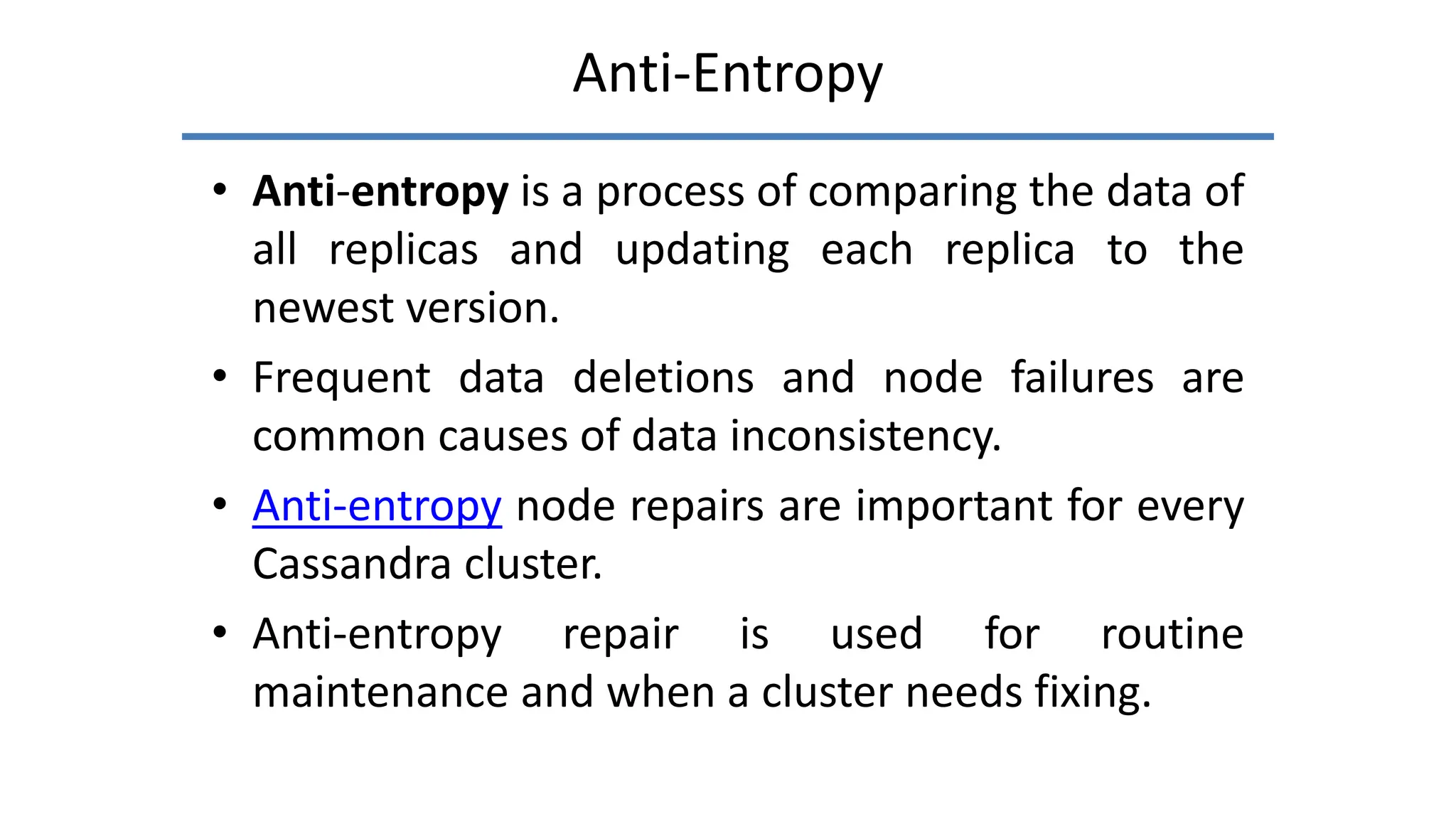 Anti-Entropy
• Anti-entropy is a process of comparing the data of
all replicas and updating each replica to the
newest version.
• Frequent data deletions and node failures are
common causes of data inconsistency.
• Anti-entropy node repairs are important for every
Cassandra cluster.
• Anti-entropy repair is used for routine
maintenance and when a cluster needs fixing.
 