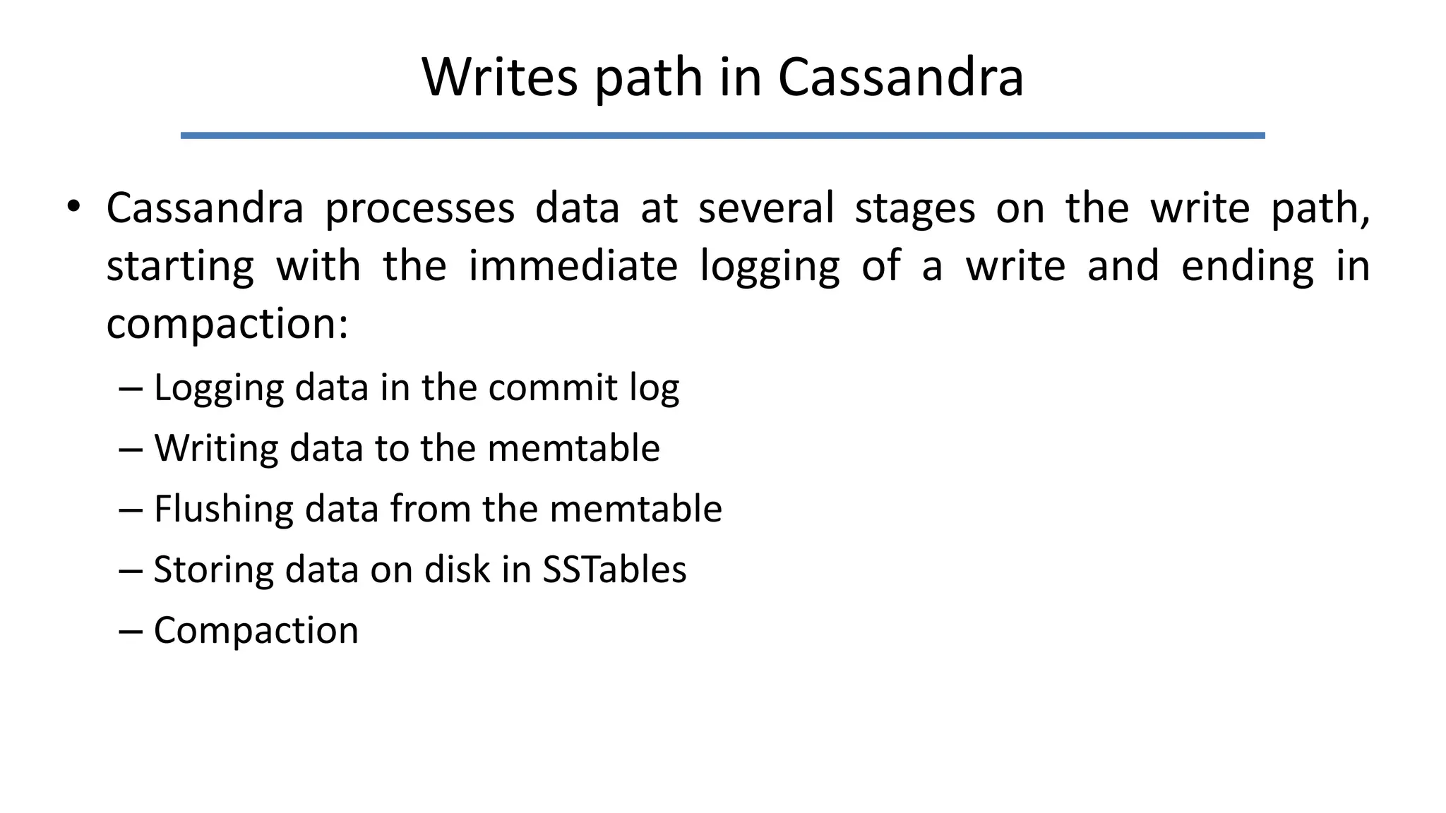 Writes path in Cassandra
• Cassandra processes data at several stages on the write path,
starting with the immediate logging of a write and ending in
compaction:
– Logging data in the commit log
– Writing data to the memtable
– Flushing data from the memtable
– Storing data on disk in SSTables
– Compaction
 