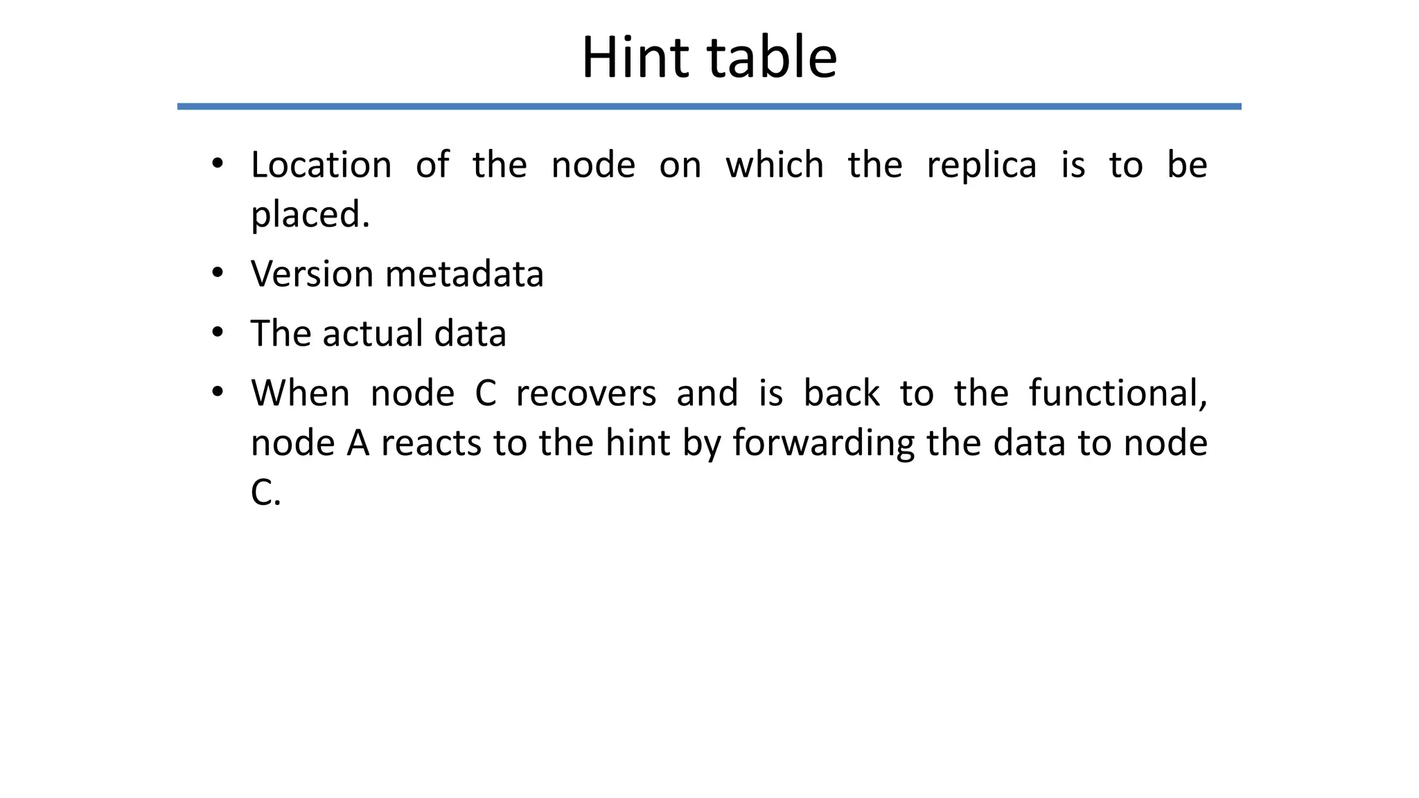 Hint table
• Location of the node on which the replica is to be
placed.
• Version metadata
• The actual data
• When node C recovers and is back to the functional,
node A reacts to the hint by forwarding the data to node
C.
 