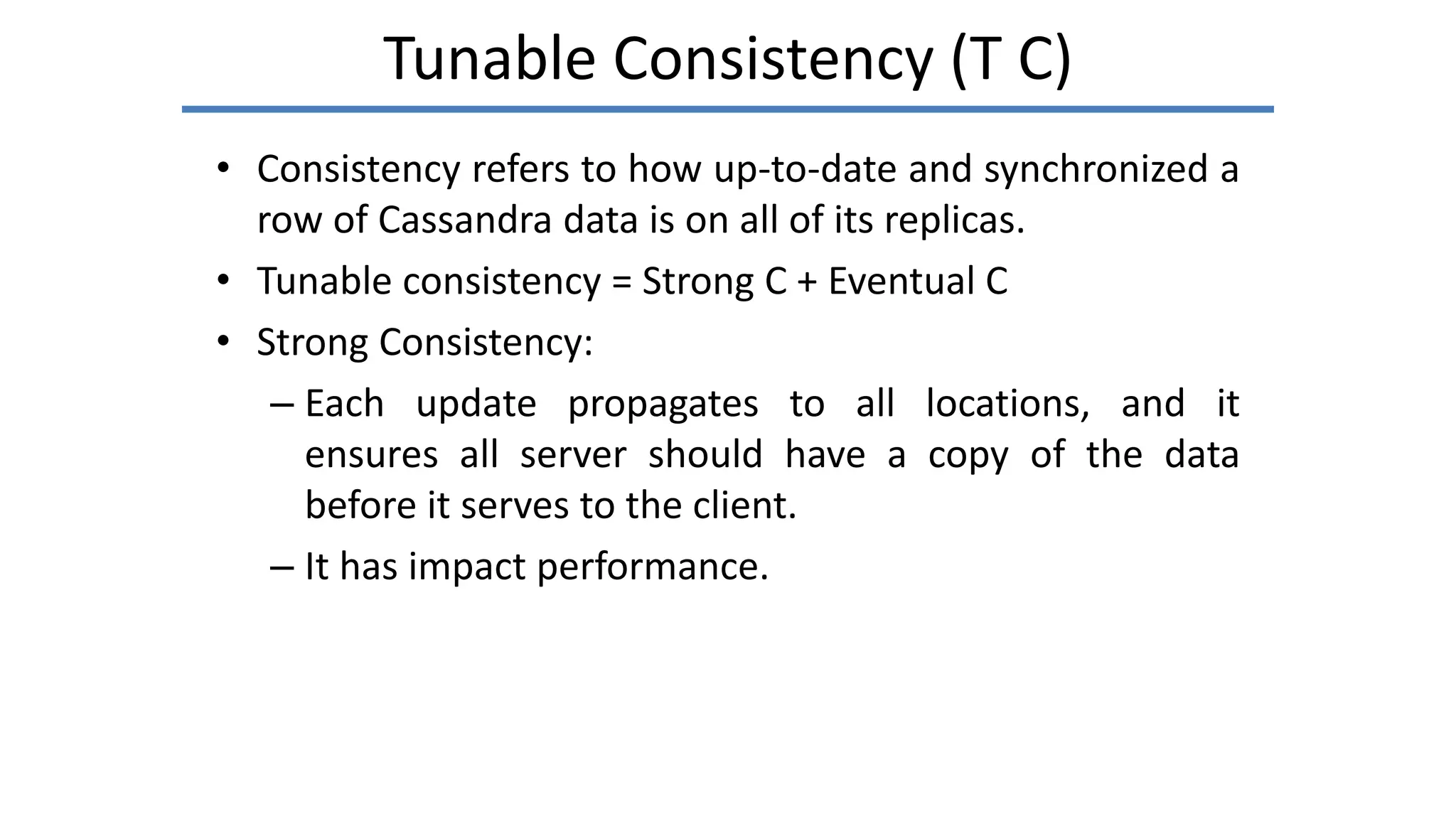 Tunable Consistency (T C)
• Consistency refers to how up-to-date and synchronized a
row of Cassandra data is on all of its replicas.
• Tunable consistency = Strong C + Eventual C
• Strong Consistency:
– Each update propagates to all locations, and it
ensures all server should have a copy of the data
before it serves to the client.
– It has impact performance.
 
