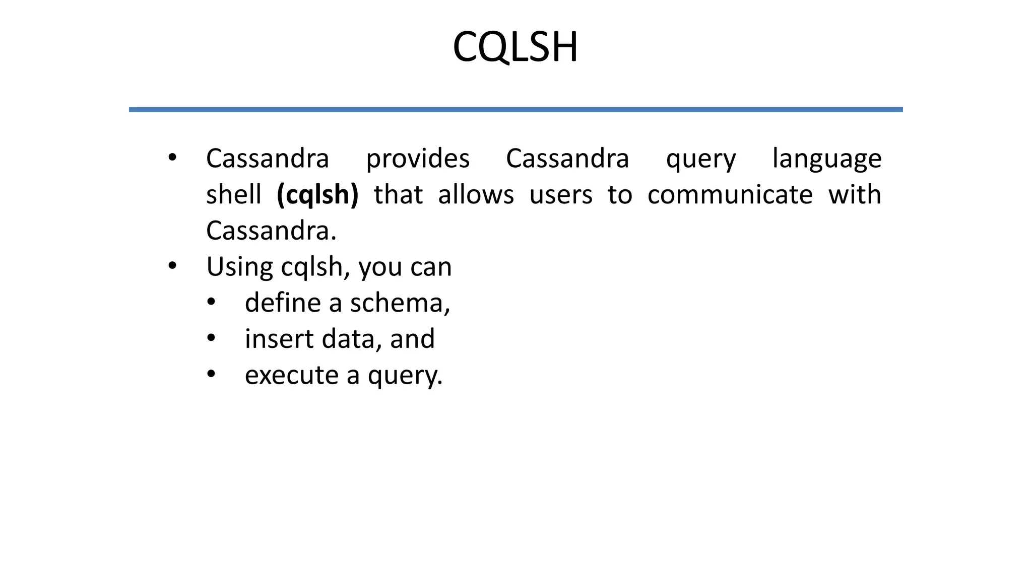 CQLSH
• Cassandra provides Cassandra query language
shell (cqlsh) that allows users to communicate with
Cassandra.
• Using cqlsh, you can
• define a schema,
• insert data, and
• execute a query.
 