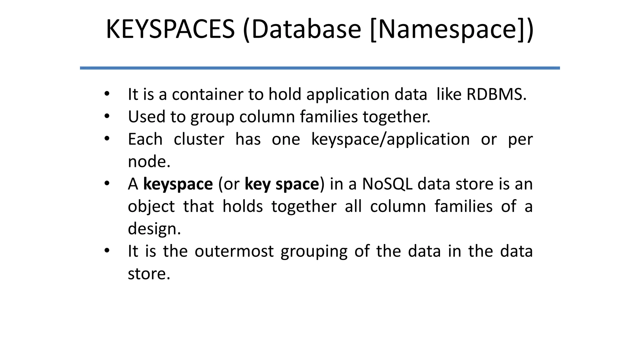 KEYSPACES (Database [Namespace])
• It is a container to hold application data like RDBMS.
• Used to group column families together.
• Each cluster has one keyspace/application or per
node.
• A keyspace (or key space) in a NoSQL data store is an
object that holds together all column families of a
design.
• It is the outermost grouping of the data in the data
store.
 