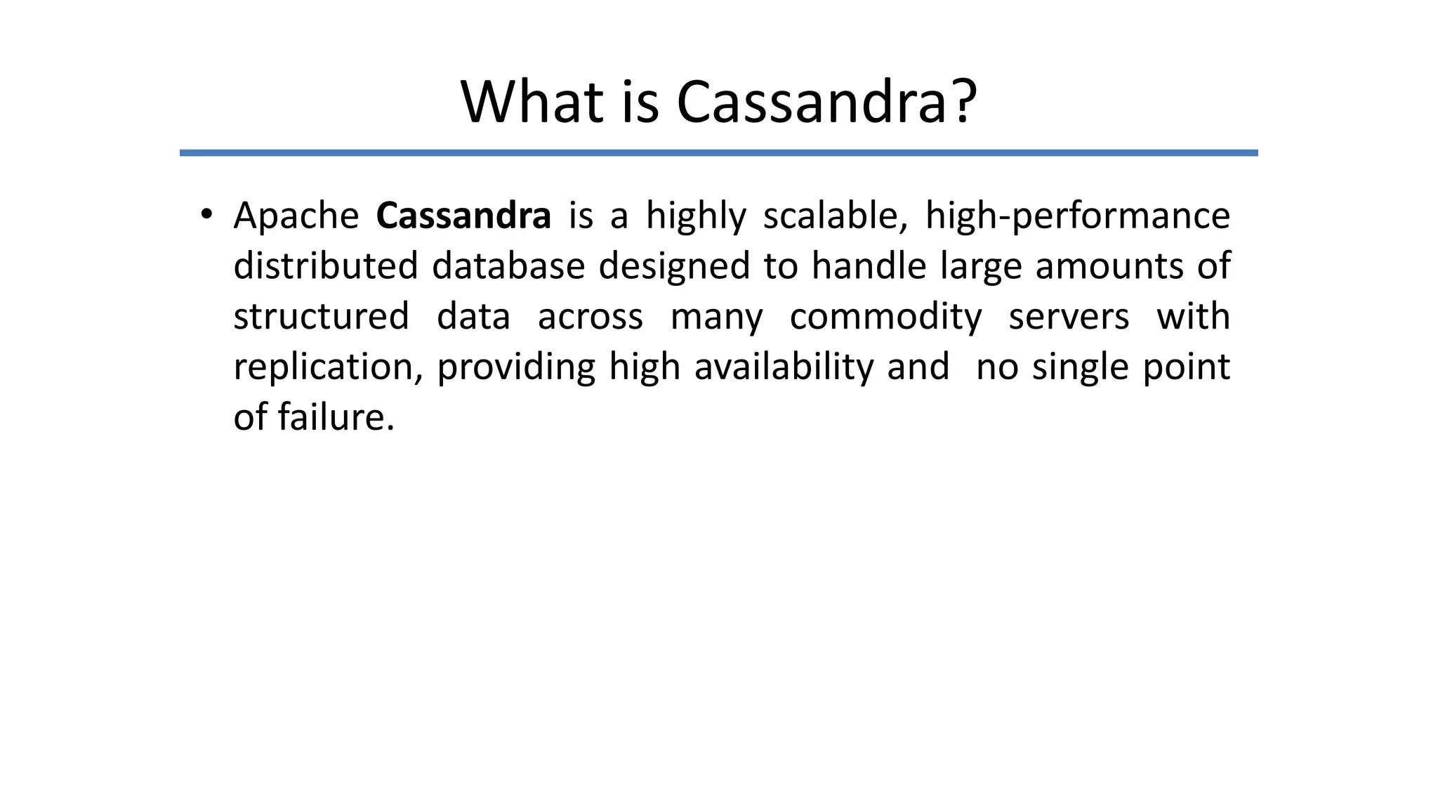 What is Cassandra?
• Apache Cassandra is a highly scalable, high-performance
distributed database designed to handle large amounts of
structured data across many commodity servers with
replication, providing high availability and no single point
of failure.
 