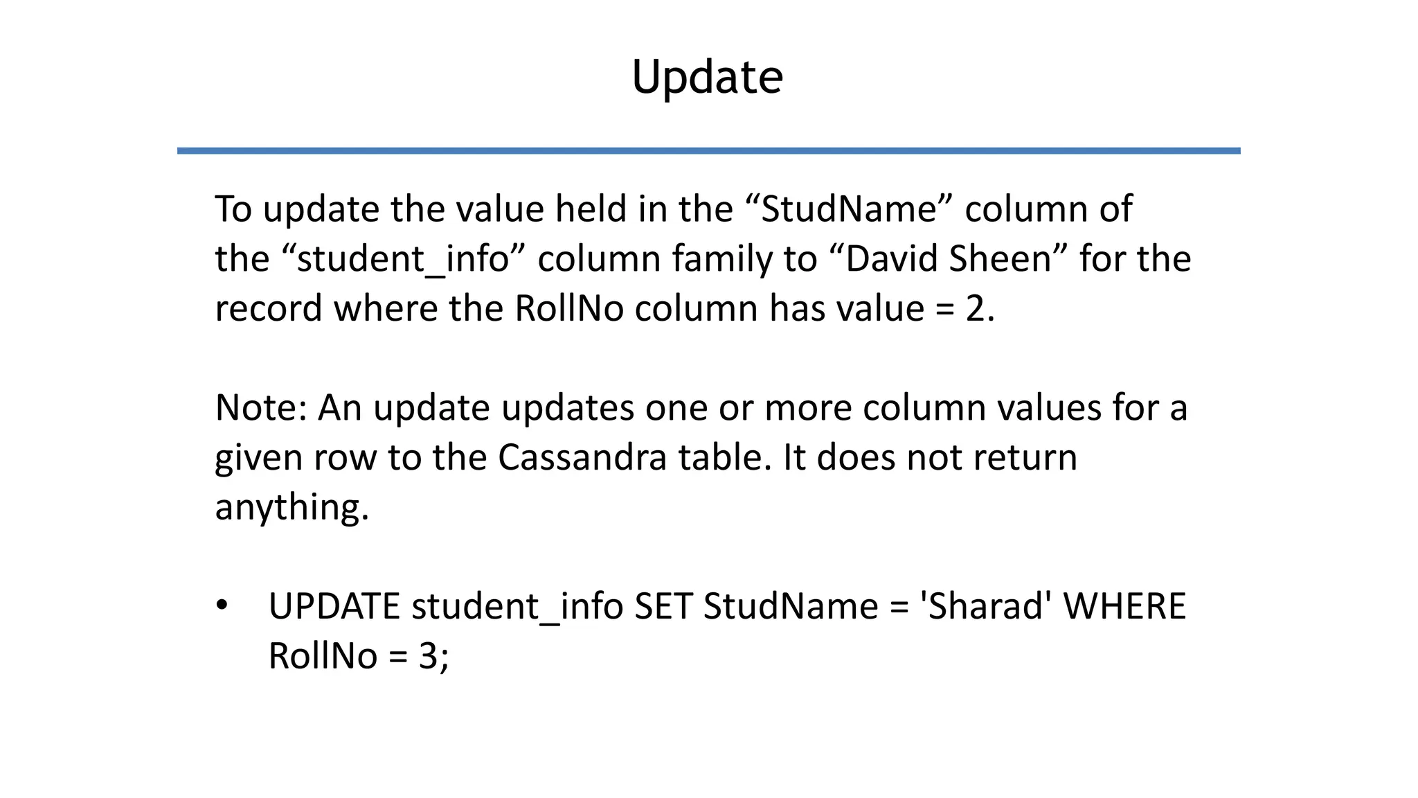 Update
To update the value held in the “StudName” column of
the “student_info” column family to “David Sheen” for the
record where the RollNo column has value = 2.
Note: An update updates one or more column values for a
given row to the Cassandra table. It does not return
anything.
• UPDATE student_info SET StudName = 'Sharad' WHERE
RollNo = 3;
 