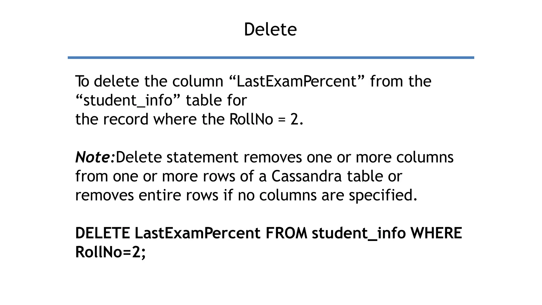 Delete
T
o delete the column “LastExamPercent” from the
“student_info” table for
the record where the RollNo = 2.
Note:Delete statement removes one or more columns
from one or more rows of a Cassandra table or
removes entire rows if no columns are specified.
DELETE LastExamPercent FROM student_info WHERE
RollNo=2;
 
